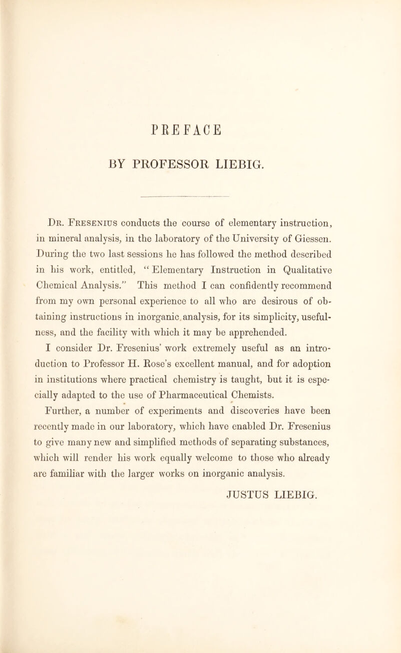 PREFACE BY PROFESSOR LIEBIG. Dr. Fresenius conducts the course of elementary instruction, in mineral analysis, in the laboratory of the University of Giessen. During the two last sessions he has followed the method described in his work, entitled, “ Elementary Instruction in Qualitative Chemical Analysis.” This method I can confidently recommend from my own personal experience to all who are desirous of ob- taining instructions in inorganic, analysis, for its simplicity, useful- ness, and the facility with which it may he apprehended. I consider Dr. Fresenius’ work extremely useful as an intro- duction to Professor H. Hose’s excellent manual, and for adoption in institutions where practical chemistry is taught, hut it is espe- cially adapted to the use of Pharmaceutical Chemists. Further, a number of experiments and discoveries have been recently made in our laboratory, which have enabled Dr. Fresenius to give many new and simplified methods of separating substances, which will render his work equally welcome to those who already are familiar with the larger works on inorganic analysis. JUSTUS LIEBIG.