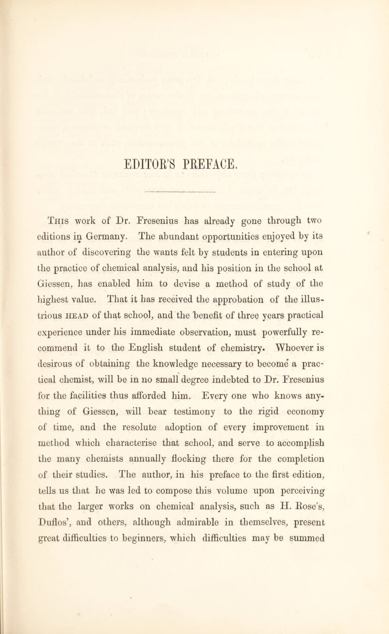 This work of Dr. Fresenius has already gone through two editions in Germany. The abundant opportunities enjoyed by its author of discovering the wants felt by students in entering upon the practice of chemical analysis, and his position in the school at Giessen, has enabled him to devise a method of study of the highest value. That it has received the approbation of the illus- trious head of that school, and the benefit of three years practical experience under his immediate observation, must powerfully re- commend it to the English student of chemistry. Whoever is desirous of obtaining the knowledge necessary to become a prac- tical chemist, will be in no small degree indebted to Dr. Fresenius for the facilities thus afforded him. Every one who knows any- thing of Giessen, will bear testimony to the rigid economy of time, and the resolute adoption of every improvement in method which characterise that school, and serve to accomplish the many chemists annually flocking there for the completion of their studies. The author, in his preface to the first edition, tells us that he was led to compose this volume upon perceiving that the larger works on chemical analysis, such as H. Kose’s, Duflos’, and others, although admirable in themselves, present great difficulties to beginners, which difficulties may be summed