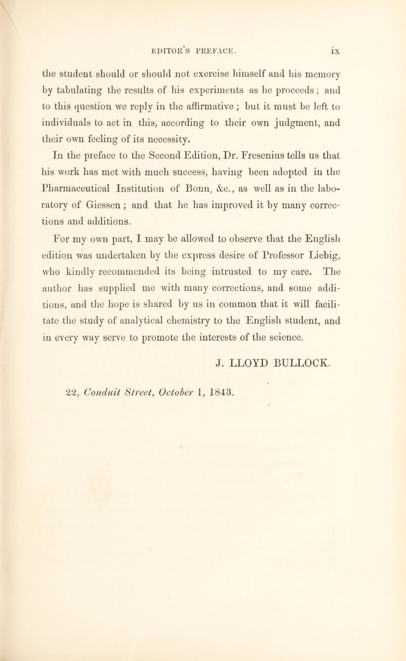 the student should or should not exercise himself and his memory by tabulating the results of his experiments as he proceeds; and to this question we reply in the affirmative; but it must be left to individuals to act in this, according to their own judgment, and their own feeling of its necessity. In the preface to the Second Edition, Dr. Fresenius tells us that his work has met with much success, having been adopted in the Pharmaceutical Institution of Bonn, &c., as well as in the labo- ratory of Giessen ; and that he has improved it by many correc- tions and additions. For my own part, I may be allowed to observe that the English edition was undertaken by the express desire of Professor Liebig, who kindly recommended its being intrusted to my care. The author has supplied me with many corrections, and some addi- tions, and the hope is shared by us in common that it will facili- tate the study of analytical chemistry to the English student, and in every way serve to promote the interests of the science. J. LLOYD BULLOCK. 22, Conduit Street, October 1, 1843.