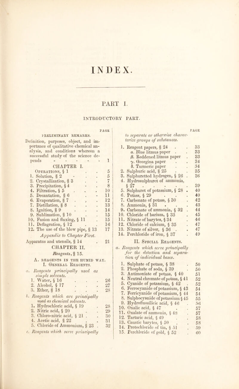 INDEX PART I. INTRODUCTORY PART. PAGE PRELIMINARY REMARKS. Definition, purposes, object, and im- portance of qualitative chemical an- alysis, and conditions whereon a successful study of the science de- pends 1 CHAPTER I. Operations, § 1 5 1. Solution, § 2 - . . 5 2. Crystallization, §3 . . 7 3. Precipitation, § 4 8 4. Filtration, § 5 . , . 10 5. Decantation, § 6 . 11 6. Evaporation, § 7 , . 12 7. Distillation, § 8 . . . 13 8. Ignition, § 9 . . .14 9. Sublimation, § 10 . . 15 10. Fusion and fluxing, § 11 . 15 1J. Deflagration, § 12 . . 16 12. The use of the blow pipe, § 13 17 Appendix to Chapter First. Apparatus and utensils, § 14 .21 CHAPTER II. Reagents, § 15. A. REAGENTS IN THE HUMID WAY. I. General Reagents, a. Reagents principally used as simple solvents. 1. Water, § 16 . . .26 2. Alcohol, § 17 . . .27 3. Ether, § 18 . . .28 l. Reagents which are principally 'used us chemical solvents. 1. Hydrochloric acid, § 19 . 28 2. Nitric acid, § 20 . .29 3. Chloro-nitric acid, § 21 . . 30 4. Acetic acid, § 22 . .31 5. Chloride of Ammonium, § 23 . 32 c. Reagents which serve principally to separate or otherwise charac- terize groups of substances. 1. Reagent papers, § 24 a. Blue litmus paper . £. Reddened litmus paper y. Georgina paper 5. Turmeric paper 2. Sulphuric acid, § 25 3. Sulphuretted hydrogen, § 26 . 4. Hydrosulphuret of ammonia, § 27 5. Sulphuret of potassium, § 28 . 6. Potass, § 29 7. Carbonate of potass, § 30 8. Ammonia, § 31 9. Carbonate of ammonia, § 32 . 10. Chloride of barium, § 33 11. Nitrate of barytes, § 34 12. Chloride of calcium, § 35 13. Nitrate of silver, § 36 . 14. Perchloride of iron, § 37 II. Special Reagents. a. Reagents which serve principally for the detection and separa- tion of individual bases. 1. Sulphate of potass, § 38 2. Phosphate of soda, § 39 3. Antimoniate of potass, § 40 4. Neutral chromate of potass, § 41 5. Cyanide of potassium, § 42 6. Ferrocyanide of potassium, § 43 7. Ferricyanide of potassium, § 44 8. Sulphocyanide of potassium § 45 9. Plydrofluosilicic acid, § 46 10. Oxalic acid, § 47 11. Oxalate of ammonia, §48 12. Tartaric acid, § 49 13. Caustic barytes, § 50 14. Protochloride of tin, § .51 15. Perchloride of gold, § 52 page 33 33 33 34 34 35 36 39 40 40 42 43 44 45 46 47 47 49 50 50 51 52 52 54 54 55 56 57 57 58 58 59 60