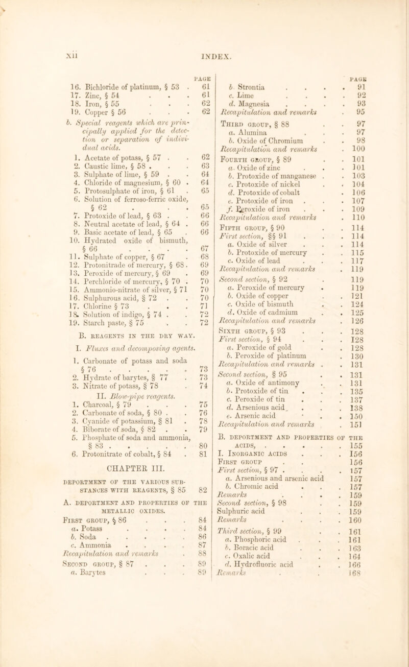 xii INDEX. 1'AGE 16. Bichloride of platinum, § 53 61 17. Zinc, § 54 ... 61 18. Iron, § 55 ... 62 19. Copper § 56 . . .62 b. Special reagents which are prin cipallg applied for the detec tion or separation of indivi dual acids. 1. Acetate of potass, § 57 • 62 2. Caustic lime, § 58 . . • 63 3. Sulphate of lime, § 59 . 64 4. Chloride of magnesium, § 60 64 5. Protosulphate of iron, § 61 . 65 6. Solution of ferroso-ferric oxide, § 62 . . . 65 7. Protoxide of lead, § 63 . . 66 8. Neutral acetate of lead, § 64 . 66 9. Basic acetate of lead, § 65 . 66 10. Hydrated oxide of bismuth, § 66 .... 67 11. Sulphate of copper, § 67 .68 12. Protonitrade of mercury, §68. 69 13. Peroxide of mercury, § 69 . 69 14. Perchloride of mercury, § 70 . 70 15. Ammonio-nitrate of silver, § 71 70 16. Sulphurous acid, § 72 . . 70 17. Chlorine § 73 . . .71 IS. Solution of indigo, § 74 . . 72 19. Starch paste, § 75 . .72 B. REAGENTS IN THE DRY WAY. I. Fluxes and decomposing agents. 1. Carbonate of potass and soda § 76 . . . o 73 2. Hydrate of barytes, § 77 . 73 3. Nitrate of potass, § 78 . 74 II. Blow-pipe reagents. 1. Charcoal, § 79 . . . 75 2. Carbonate of soda, § 80 . . 76 3. Cyanide of potassium, § 81 . 78 4. Biborate of soda, § 82 . . 79 5. Phosphate of soda and ammonia, § 83 80 6. Protonitrate of cobalt, § 84 . 81 CHAPTER III. DEPORTMENT OF THE VARIOUS SUB- STANCES WITH REAGENTS, § 85 82 A. DEPORTMENT AND PROPERTIES OF THE METALLIC OXIDES. First group, ^ 86 a. Potass l. Soda c. Ammonia Recapitulation and remarks Second group, § 87 a. Barytes 84 84 86 87 88 89 89 l Strontia . c. Lime . d. Magnesia . Recapitulation and remarks Third oroup, § 88 . a. Alumina b. Oxide of Chromium Recapitulation and remarks Fourth group, § 89 . . a. Oxide of zinc b. Protoxide of manganese . c. Protoxide of nickel d. Protoxide of cobalt e. Protoxide of iron f. Peroxide of iron Recapitulation and remarks Fifth group, § 90 . First section, §§ 91 a. Oxide of silver b. Protoxide of mercury c. Oxide of lead Recapitulation and remarks Second section, § 92 a. Peroxide of mercury b. Oxide of copper c. Oxide of bismuth d. Oxide of cadmium . . Recapitulation and remarks Sixth group, § 93 First section, § 94 a. Peroxide of gold b. Peroxide of platinum Recapitulation and remarks . Second section, § 95 a. Oxide of antimony b. Protoxide of tin c. Peroxide of tin d. Arsenious acid.... e- Arsenic acid Recapitulation and remarks B. DEPORTMENT AND PROPERTIES OF ACIDS, I. Inorganio ACIDS First group First section, § 97 . a. Arsenious and arsenic acid b. Chromic acid Remarks .... Second section, § 98 . . Sulphuric acid Remarks .... Third section, § 99 a. Phosphoric acid b. Boracic acid c. Oxalic acid d. Hydrofluoric acid Remarks PAGE 91 92 93 95 97 97 98 100 101 ]()1 103 104 106 107 109 110 114 114 114 115 117 119 119 119 121 124 125 126 128 128 128 130 131 131 131 135 137 138 150 151 THE 155 156 156 157 157 157 159 159 159 160 161 161 163 164 166 i 68