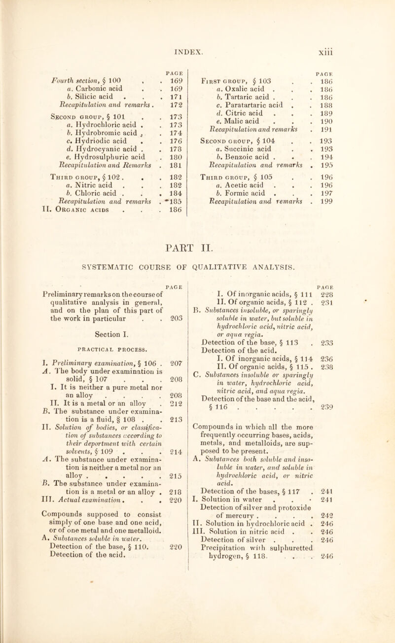 INDEX. Xlll Fourth section, § 100 PAGE . 169 a. Carbonic acid . 169 b. Silicic acid . 171 Recapitulation and remarks. 172 Second group, § 101 . 173 a. Hydrochloric acid . . 173 b. Hydrobromic acid . . 174 c. Hydriodic acid . 176 d. Hydrocyanic acid . . 178 e. Hydrosulphuric acid . 180 Recapitulation and Remarks . 181 Third group, § 102 . . . 182 a. Nitric acid . 182 b. Chloric acid . . 184 Recapitulation and remarks . *185 II. Organic acids . 186 First group, § 103 PAGE . 186 a. Oxalic acid . . 186 b. Tartaric acid . . 186 c. Paratartaric acid . 188 d. Citric acid . 189 e. Malic acid . 190 Recapitulation and remarks . 191 Second group, § 104 . 193 a. Succinic acid . 193 b. Benzoic acid . . 194 Recapitulation and remarks . 195 Third group, § 105 . 196 a. Acetic acid . 196 b. Formic acid . 197 Recapitulation and remarks . 199 PAET II. SYSTEMATIC COURSE OF QUALITATIVE ANALYSIS. PAGE Preliminary remarks on the course of qualitative analysis in general, and on the plan of this part of the work in particular . . 203 Section I. PRACTICAL PROCESS. I. Preliminary examination, § 106 . 207 A. The body under examination is solid, § 107 . . . 208 I, It is neither a pure metal nor an alloy .... 208 II. It is a metal or an alloy . 212 B. The substance under examina- tion is a fluid, § 108 . . 213 II. Solution of bodies, or classifica- tion of substances according to their deportment with certain solvents, § 109 . . . 214 A. The substance under examina- tion is neither a metal nor an alloy 215 B. The substance under examina- tion is a metal or an alloy . 218 III. Actual examination . . . 220 Compounds supposed to consist simply of one base and one acid, or of one metal and one metalloid. A. Substances soluble in water. Detection of the base, § 110. 220 Detection of the acid. PAGE I. Of inorganic acids, § 1 11 228 II. Of organic acids, § 112 . 231 B. Substances insoluble, or sparingly soluble hi water, but soluble in hydrochloric acid, nitric acid, or aqua regia. Detection of the base, § 113 . 233 Detection of the acid. I. Of inorganic acids, § 114 236 II. Of organic acids, § 115 . 238 C. Substances insoluble or sparingly in water, hydrochloric acid, nitric acid, and aqua regia. Detection of the base and the acid, § 116 239 Compounds in which all the more frequently occurring bases, acids, metals, and metalloids, are sup- posed to be present. A. Substances both soluble and inso- luble in water, and soluble in hydrochloric acid, or nitric acid. Detection of the bases, § 117 . 241 I. Solution in water . . • 241 Detection of silver and protoxide of mercury .... 242 II. Solution in hydrochloric acid . 246 III. Solution in nitric acid . . 246 Detection of silver . . . 246 Precipitation with sulphuretted hydrogen, § 118. . . 246