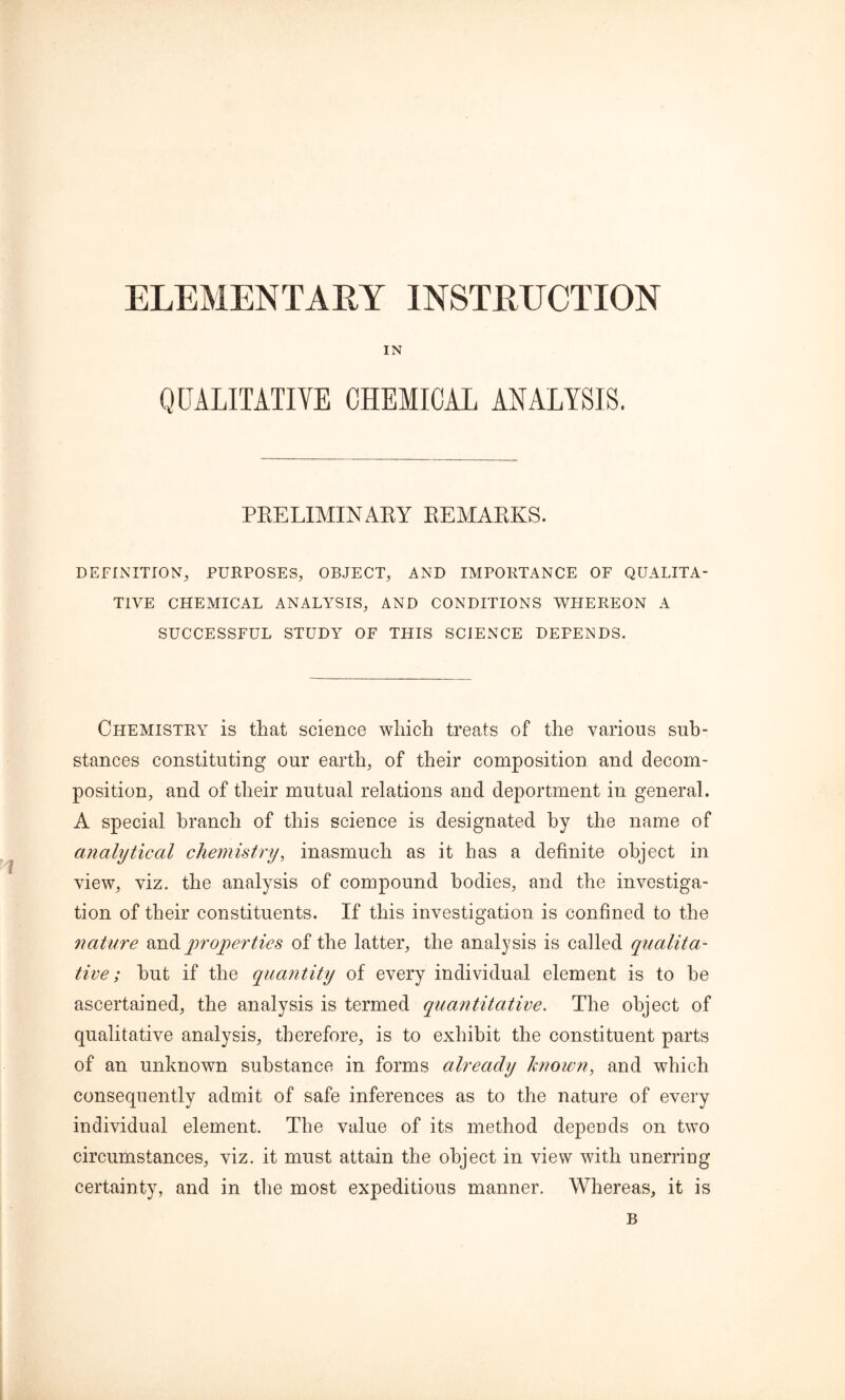 ELEMENTARY INSTRUCTION IN QUALITATIVE CHEMICAL ANALYSIS. PRELIMINARY REMARKS. DEFINITION, PURPOSES, OBJECT, AND IMPORTANCE OF QUALITA- TIVE CHEMICAL ANALYSIS, AND CONDITIONS WHEREON A SUCCESSFUL STUDY OF THIS SCIENCE DEPENDS. Chemistry is that science which treats of the various sub- stances constituting our earth, of their composition and decom- position, and of their mutual relations and deportment in general. A special branch of this science is designated by the name of analytical chemistry, inasmuch as it has a definite object in view, viz. the analysis of compound bodies, and the investiga- tion of their constituents. If this investigation is confined to the nature andproperties of the latter, the analysis is called qualita- tive; hut if the quantity of every individual element is to be ascertained, the analysis is termed quantitative. The object of qualitative analysis, therefore, is to exhibit the constituent parts of an unknown substance in forms already known, and which consequently admit of safe inferences as to the nature of every individual element. The value of its method depends on two circumstances, viz. it must attain the object in view with unerring certainty, and in the most expeditious manner. Whereas, it is B
