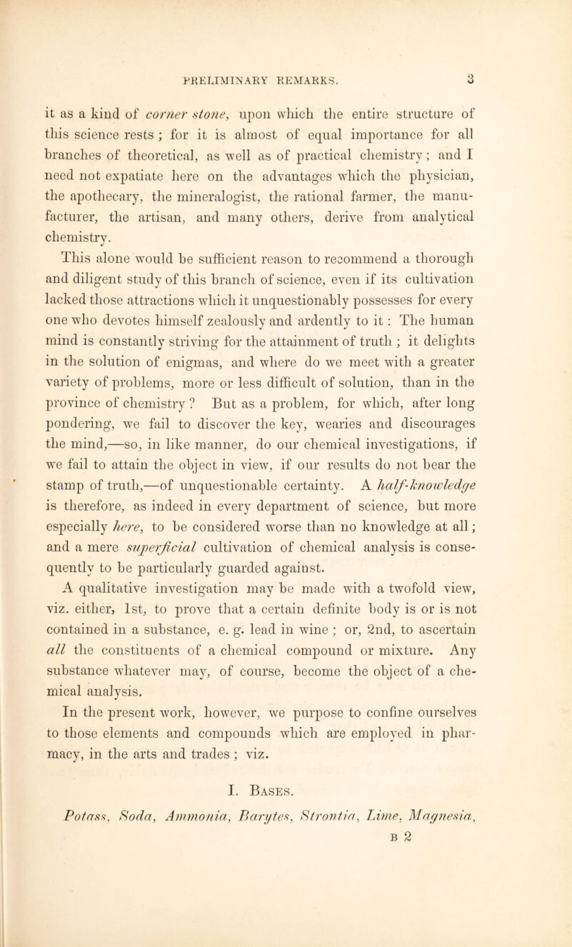 it as a kind of corner stone, upon which the entire structure of this science rests ; for it is almost of equal importance for all branches of theoretical, as well as of practical chemistry; and I need not expatiate here on the advantages which the physician, the apothecary, the mineralogist, the rational farmer, the manu- facturer, the artisan, and many others, derive from analytical chemistry. This alone -would he sufficient reason to recommend a thorough and diligent study of this branch of science, even if its cultivation lacked those attractions which it unquestionably possesses for every one who devotes himself zealously and ardently to it: The human mind is constantly striving for the attainment of truth ; it delights in the solution of enigmas, and where do we meet with a greater variety of problems, more or less difficult of solution, than in the province of chemistry ? But as a problem, for which, after long pondering, we fail to discover the key, wearies and discourages the mind,—so, in like manner, do our chemical investigations, if wre fail to attain the object in view, if our results do not hear the stamp of truth,—of unquestionable certainty. A half-knowledge is therefore, as indeed in every department of science, hut more especially here, to he considered worse than no knowledge at all; and a mere superficial cultivation of chemical analysis is conse- quently to he particularly guarded against. A qualitative investigation may he made with a twofold view, viz. either, 1st, to prove that a certain definite body is or is not contained in a substance, e. g. lead in wine; or, 2nd, to ascertain all the constituents of a chemical compound or mixture. Any substance whatever may, of course, become the object of a che- mical analysis. In the present work, however, we purpose to confine ourselves to those elements and compounds which are employed in phar- macy, in the arts and trades ; viz. I. Bases. Potass, Soda, Ammonia, Barytes, Strontia, Lime, Magnesia., b 2