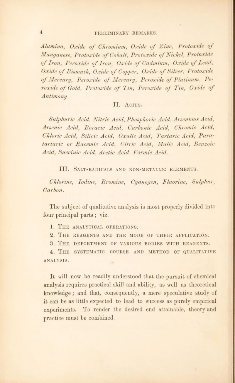 PR KLIM IN A R Y REMARKS. Alumina, Oxide of Chromium, Oxide of Zinc, Protoxide oj Manganese, Protoxide of Cobalt, Protoxide of Nickel, Protoxide of Iron, Peroxide of Iron, Oxide of Cadmium, Oxide of Lead, Oxide of Bismuth, Oxide of Copper, Oxide of Silver, Protoxide of Mercury, Peroxide of Mercury, Peroxide of Platinum, Pe- roxide of Gold, Protoxide of Tin, Peroxide of Tin, Oxide of Antimony. II. Acids. Sulphuric Acid, Nitric Acid, Phosphoric Acid, Arsenious Acid, Arsenic Acid, Boracic Acid, Carbonic Acid, Chromic Acid, Chloric Acid, Silicic Acid, Oxalic Acid, Tartaric Acid, Para- tartaric or Racemic Acid, Citric Acid, Malic Acid, Benzoic Acid, Succinic Acid, Acetic Acid, Formic Acid. III. Salt-radicals and non-metallic elements. Chlorine, Iodine, Bromine, Cyanogen, Fluorine, Sulphur, Carbon. The subject of qualitative analysis is most properly divided into four principal parts ; viz. 1. The analytical operations. 2. The reagents and the mode of their application. 3. The deportment of various bodies with reagents. 4. The systematic course and method of qualitative analysis. It will now be readily understood that the pursuit of chemical analysis requires practical skill and ability, as well as theoretical knowledge ; and that, consequently, a mere speculative study of it can be as little expected to lead to success as purely empirical experiments. To render the desired end attainable, theory and practice must be combined.