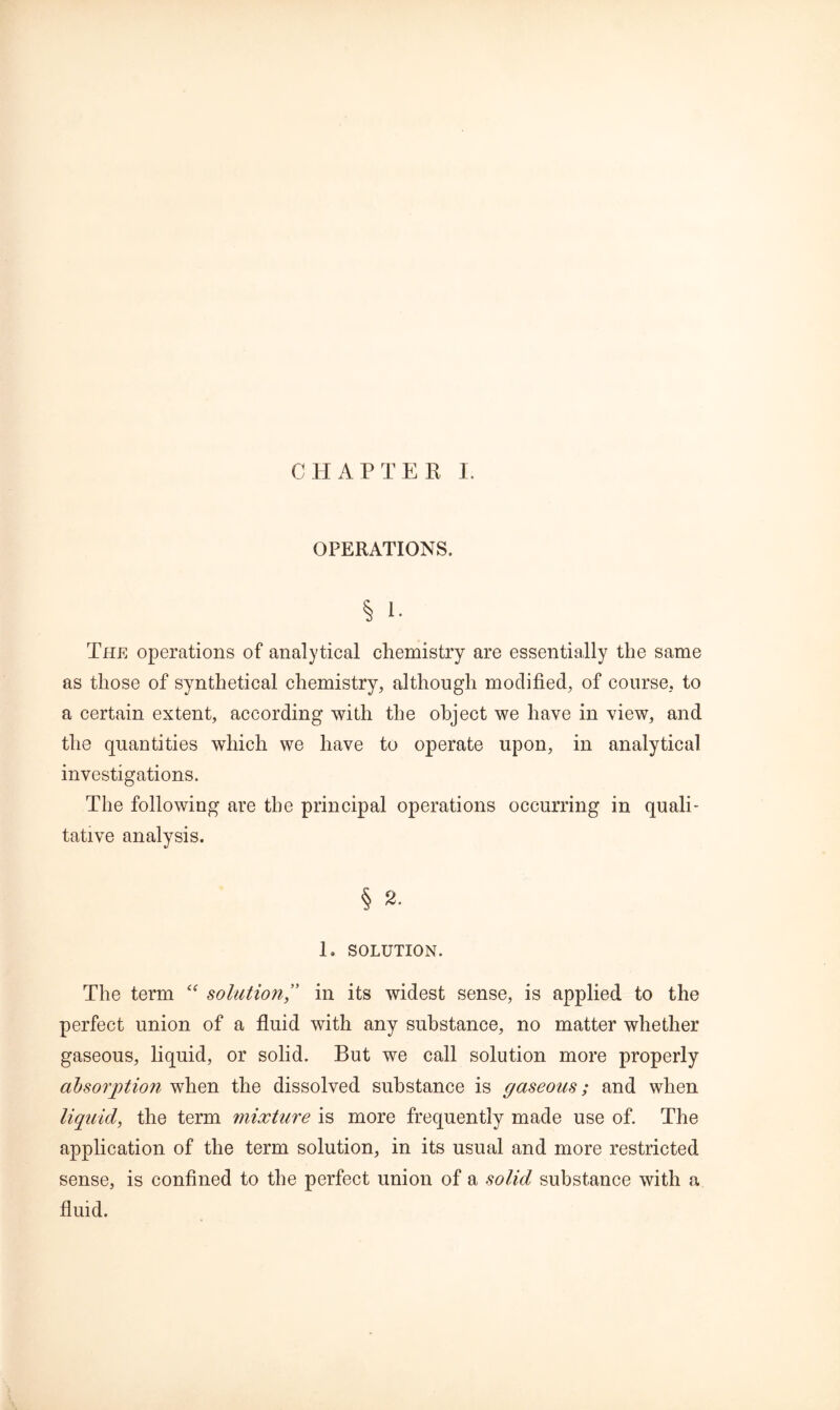 CHAP TEE I. OPERATIONS. § 1. The operations of analytical chemistry are essentially the same as those of synthetical chemistry, although modified, of course, to a certain extent, according with the object we have in view, and the quantities which we have to operate upon, in analytical investigations. The following are the principal operations occurring in quali- tative analysis. § 2. 1. SOLUTION. The term  solution,” in its widest sense, is applied to the perfect union of a fluid with any substance, no matter whether gaseous, liquid, or solid. But we call solution more properly absorption when the dissolved substance is gaseous; and when liquid, the term mixture is more frequently made use of. The application of the term solution, in its usual and more restricted sense, is confined to the perfect union of a solid substance with a fluid.