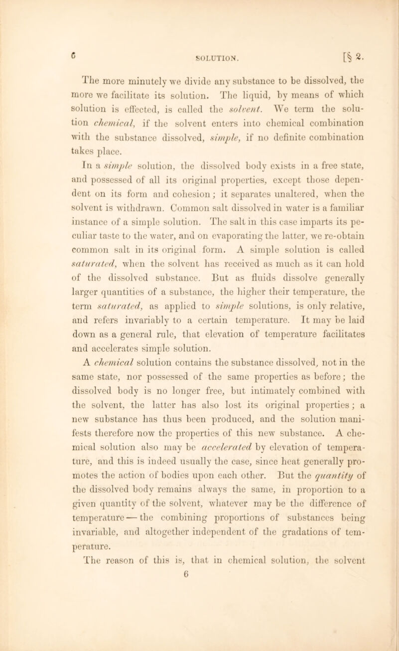 c> SOLUTION. [§»• The more minutely we divide any substance to be dissolved, the more we facilitate its solution. The liquid, by means of which solution is effected, is called the solvent. We term the solu- tion chemical, if the solvent enters into chemical combination with the substance dissolved, simple, if no definite combination takes place. In a simple solution, the dissolved body exists in a free state, and possessed of all its original properties, except those depen- dent on its form and cohesion; it separates unaltered, when the solvent is withdrawn. Common salt dissolved in water is a familiar instance of a simple solution. The salt in this case imparts its pe- culiar taste to the water, and on evaporating the latter, we re-obtain common salt in its original form. A simple solution is called saturated, when the solvent has received as much as it can hold of the dissolved substance. But as fluids dissolve generally larger quantities of a substance, the higher their temperature, the term saturated, as applied to simple solutions, is only relative, and refers invariably to a certain temperature. It may be laid down as a general rule, that elevation of temperature facilitates and accelerates simple solution. A chemical solution contains the substance dissolved, not in the same state, nor possessed of the same properties as before; the dissolved body is no longer free, but intimately combined with the solvent, the latter has also lost its original properties ; a new substance has thus been produced, and the solution mani- fests therefore now the properties of this new substance. A che- mical solution also may be accelerated by elevation of tempera- ture, and this is indeed usually the case, since heat generally pro- motes the action of bodies upon each other. But the quantity of the dissolved body remains always the same, in proportion to a given quantity of the solvent, whatever may be the difference of temperature — the combining proportions of substances being invariable, and altogether independent of the gradations of tem- perature. The reason of this is, that in chemical solution, the solvent