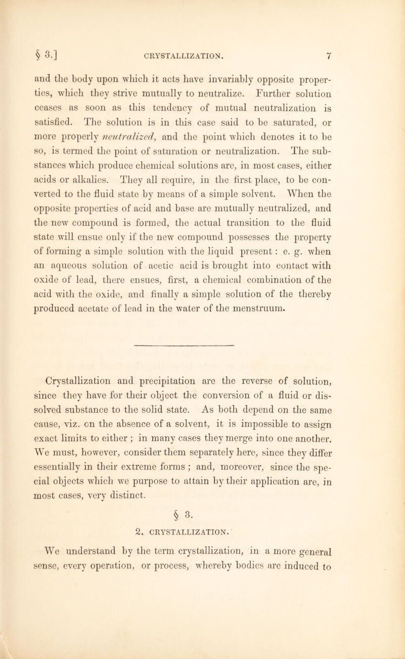 and the body upon which it acts have invariably opposite proper- ties, which they strive mutually to neutralize. Further solution ceases as soon as this tendency of mutual neutralization is satisfied. The solution is in this case said to be saturated, or more properly neutralized, and the point which denotes it to be so, is termed the point of saturation or neutralization. The sub- stances which produce chemical solutions are, in most cases, either acids or alkalies. They all require, in the first place, to be con- verted to the fluid state by means of a simple solvent. When the opposite properties of acid and base are mutually neutralized, and the new compound is formed, the actual transition to the fluid state will ensue only if the new compound possesses the property of forming a simple solution with the liquid present: e. g. when an aqueous solution of acetic acid is brought into contact with oxide of lead, there ensues, first, a chemical combination of the acid with the oxide, and finally a simple solution of the thereby produced acetate of lead in the water of the menstruum. Crystallization and precipitation are the reverse of solution, since they have for their object the conversion of a fluid or dis- solved substance to the solid state. As both depend on the same cause, viz. on the absence of a solvent, it is impossible to assign exact limits to either ; in many cases they merge into one another. We must, however, consider them separately here, since they differ essentially in their extreme forms ; and, moreover, since the spe- cial objects which we purpose to attain by their application are, in most cases, very distinct. § 3. 2. CRYSTALLIZATION. We understand by the term crystallization, in a more general sense, every operation, or process, whereby bodies are induced to
