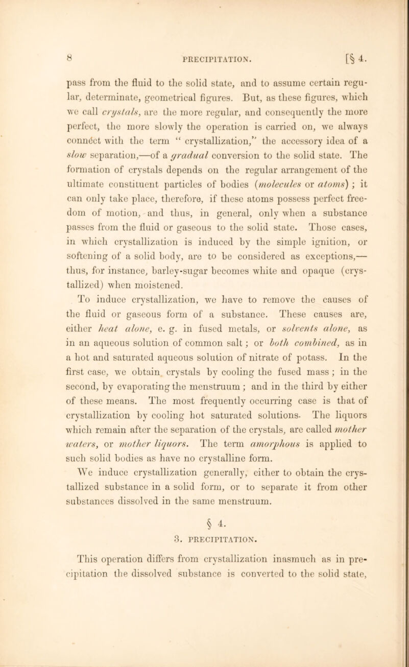 pass from tlie fluid to the solid state, and to assume certain regu- lar, determinate, geometrical figures. But, as these figures, which we call crystals, are the more regular, and consequently the more perfect, the more slowly the operation is carried on, we always connect with the term “ crystallization/' the accessory idea of a slow separation,—of a gradual conversion to the solid state. The formation of crystals depends on the regular arrangement of the ultimate constituent particles of bodies (molecules or atoms) ; it can only take place, therefore, if these atoms possess perfect free- dom of motion, and thus, in general, only when a substance passes from the fluid or gaseous to the solid state. Those cases, in which crystallization is induced by the simple ignition, or softening of a solid body, are to he considered as exceptions,— thus, for instance, barley-sugar becomes white and opaque (crys- tallized) when moistened. To induce crystallization, we have to remove the causes of the fluid or gaseous form of a substance. These causes are, either heat alone, e. g. in fused metals, or solvents alone, as in an aqueous solution of common salt; or both combined, as in a hot and saturated aqueous solution of nitrate of potass. In the first case, we obtain crystals by cooling the fused mass ; in the second, by evaporating the menstruum ; and in the third by either of these means. The most frequently occurring case is that of crystallization by cooling hot saturated solutions. The liquors which remain after the separation of the crystals, are called mother waters, or mother liquors. The term amorphous is applied to such solid bodies as have no crystalline form. We induce crystallization generally, either to obtain the crys- tallized substance in a solid form, or to separate it from other substances dissolved in the same menstruum. § 4. 3. PRECIPITATION. This operation differs from crystallization inasmuch as in pre- cipitation the dissolved substance is converted to the solid state,