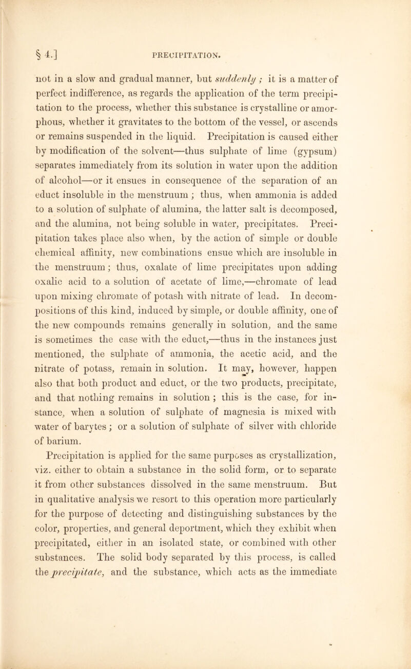 not in a slow and gradual manner, but suddenly ; it is a matter of perfect indifference, as regards the application of the term precipi- tation to the process, whether this substance is crystalline or amor- phous, whether it gravitates to the bottom of the vessel, or ascends or remains suspended in the liquid. Precipitation is caused either by modification of the solvent—thus sulphate of lime (gypsum) separates immediately from its solution in water upon the addition of alcohol—or it ensues in consequence of the separation of an educt insoluble in the menstruum ; thus, when ammonia is added to a solution of sulphate of alumina, the latter salt is decomposed, and the alumina, not being soluble in water, precipitates. Preci- pitation takes place also when, by the action of simple or double chemical affinity, new combinations ensue which are insoluble in the menstruum; thus, oxalate of lime precipitates upon adding oxalic acid to a solution of acetate of lime,—chromate of lead upon mixing chromate of potash with nitrate of lead. In decom- positions of this kind, induced by simple, or double affinity, one of the new compounds remains generally in solution, and the same is sometimes the case with the educt,—thus in the instances just mentioned, the sulphate of ammonia, the acetic acid, and the nitrate of potass, remain in solution. It may, however, happen also that both product and educt, or the two products, precipitate, and that nothing remains in solution ; this is the case, for in- stance, when a solution of sulphate of magnesia is mixed with water of barytes ; or a solution of sulphate of silver with chloride of barium. Precipitation is applied for the same purposes as crystallization, viz. either to obtain a substance in the solid form, or to separate it from other substances dissolved in the same menstruum. But in qualitative analysis we resort to this operation more particularly for the purpose of detecting and distinguishing substances by the color, properties, and general deportment, which they exhibit when precipitated, either in an isolated state, or combined with other substances. The solid body separated by this process, is called th& precipitate, and the substance, which acts as the immediate
