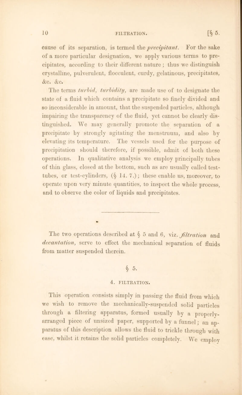 calise of its separation, is termed the precipitant. For the sake of a more particular designation, we apply various terms to pre- cipitates, according to their different nature ; thus we distinguish crystalline, pulverulent, flocculent, curdy, gelatinous, precipitates, &c. &c. The terms turbid, turbidity, are made use of to designate the state of a fluid which contains a precipitate so finely divided and so inconsiderable in amount, that the suspended particles, although impairing the transparency of the fluid, yet cannot he clearly dis- tinguished. We may generally promote the separation of a precipitate by strongly agitating the menstruum, and also by elevating its temperature. The vessels used for the purpose of precipitation should therefore, if possible, admit of both these operations. In qualitative analysis we employ principally tubes of thin glass, closed at the bottom, such as are usually called test- tubes, or test-cylinders, (§ 14. 7.); these enable us, moreover, to operate upon very minute quantities, to inspect the whole process, and to observe the color of liquids and precipitates. The two operations described at § 5 and 6, viz. filtration and decantation, serve to effect the mechanical separation of fluids from matter suspended therein. 4. FILTRATION. This operation consists simply in passing the fluid from which we wish to remove the mechanically-suspended solid particles through a filtering apparatus, formed usually by a properly- arranged piece of unsized paper, supported by a funnel; an ap- paratus of this description allows the fluid to trickle through with ease, whilst it retains the solid particles completely. We employ