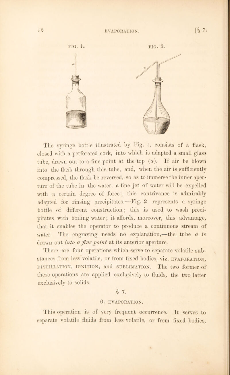EVAPORATION. J ,*w The syringe bottle illustrated by Fig. I, consists of a flask, closed with a perforated cork, into which is adapted a small glass tube, drawn out to a fine point at the top (a). If air be blown into the flask through this tube, and, when the air is sufficiently compressed, the flask be reversed, so as to immerse the inner aper- ture of the tube in the water, a fine jet of water will be expelled with a certain degree of force ; this contrivance is admirably adapted for rinsing precipitates.—Fig. 2. represents a syringe bottle of different construction; this is used to wash preci- pitates with boiling water; it affords, moreover, this advantage, that it enables the operator to produce a continuous stream of water. The engraving needs no explanation,—the tube a is drawn out into a fine point at its anterior aperture. There are four operations which serve to separate volatile sub- stances from less volatile, or from fixed bodies, viz. evaporation, distillation, ignition, and sublimation. The two former of these operations are applied exclusively to fluids, the two latter exclusively to solids. § 7. 6. EVAPORATION. This operation is of very frequent occurrence. It serves to separate volatile fluids from less volatile, or from fixed bodies,