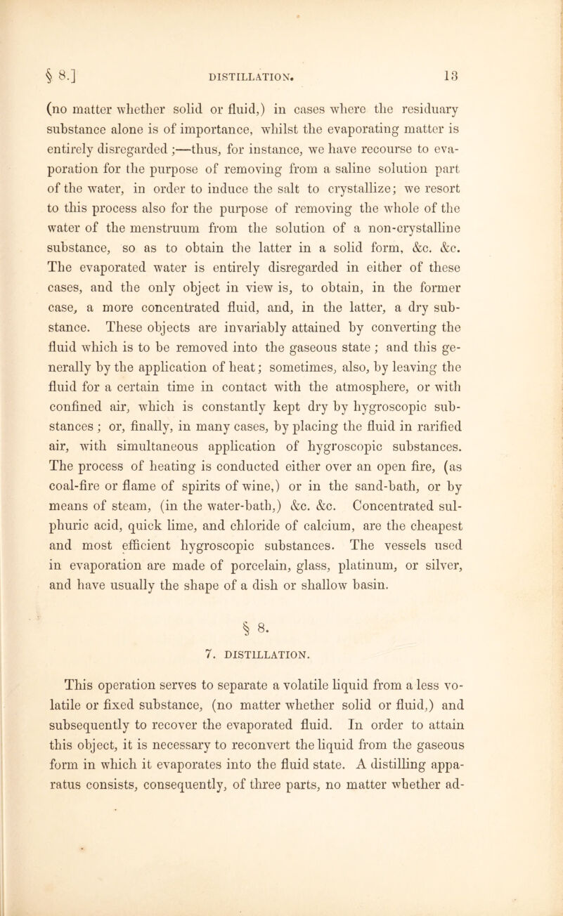 (no matter whether solid or fluid,) in cases where the residuary substance alone is of importance, whilst the evaporating matter is entirely disregarded ;—thus, for instance, we have recourse to eva- poration for the purpose of removing from a saline solution part of the water, in order to induce the salt to crystallize; we resort to this process also for the purpose of removing the whole of the water of the menstruum from the solution of a non-crystalline substance, so as to obtain the latter in a solid form, &c. &c. The evaporated water is entirely disregarded in either of these cases, and the only object in view is, to obtain, in the former case, a more concentrated fluid, and, in the latter, a dry sub- stance. These objects are invariably attained by converting the fluid which is to be removed into the gaseous state ; and this ge- nerally by the application of heat; sometimes, also, by leaving the fluid for a certain time in contact with the atmosphere, or with confined air, which is constantly kept dry by hygroscopic sub- stances ; or, finally, in many cases, by placing the fluid in rarified air, with simultaneous application of hygroscopic substances. The process of heating is conducted either over an open fire, (as coal-fire or flame of spirits of wine,) or in the sand-bath, or by means of steam, (in the water-bath,) &c. &c. Concentrated sul- phuric acid, quick lime, and chloride of calcium, are the cheapest and most efficient hygroscopic substances. The vessels used in evaporation are made of porcelain, glass, platinum, or silver, and have usually the shape of a dish or shallow basin. § 8. 7. DISTILLATION. This operation serves to separate a volatile liquid from a less vo- latile or fixed substance, (no matter whether solid or fluid,) and subsequently to recover the evaporated fluid. In order to attain this object, it is necessary to reconvert the liquid from the gaseous form in which it evaporates into the fluid state. A distilling appa- ratus consists, consequently, of three parts, no matter whether ad-