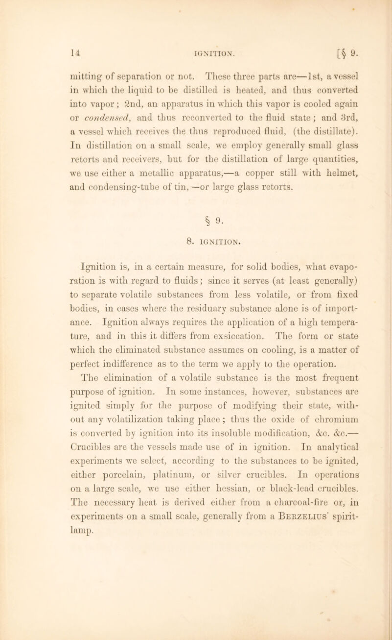 mitting of separation or not. These three parts are—1st, a vessel in which the liquid to he distilled is heated, and thus converted into vapor; 2nd, an apparatus in which this vapor is cooled again or condensed, and thus reconverted to the fluid state; and 3rd, a vessel which receives the thus reproduced fluid, (the distillate). In distillation on a small scale, we employ generally small glass retorts and receivers, hut for the distillation of large quantities, we use either a metallic apparatus,—a copper still with helmet, and condensing-tuhe of tin, —or large glass retorts. § 9. 8. IGNITION. Ignition is, in a certain measure, for solid bodies, what evapo- ration is with regard to fluids; since it serves (at least generally) to separate volatile substances from less volatile, or from fixed bodies, in cases where the residuary substance alone is of import- ance. Ignition always requires the application of a high tempera- ture, and in this it differs from exsiccation. The form or state which the eliminated substance assumes on cooling, is a matter of perfect indifference as to the term we apply to the operation. The elimination of a volatile substance is the most frequent purpose of ignition. In some instances, however, substances are ignited simply for the purpose of modifying their state, with- out any volatilization taking place ; thus the oxide of chromium is converted by ignition into its insoluble modification, &c. &c.— Crucibles are the vessels made use of in ignition. In analytical experiments we select, according to the substances to be ignited, either porcelain, platinum, or silver crucibles. In operations on a large scale, we use either hessian, or black-lead crucibles. The necessary heat is derived either from a cliarcoal-fire or, in experiments on a small scale, generally from a Berzelius' spirit- lamp.