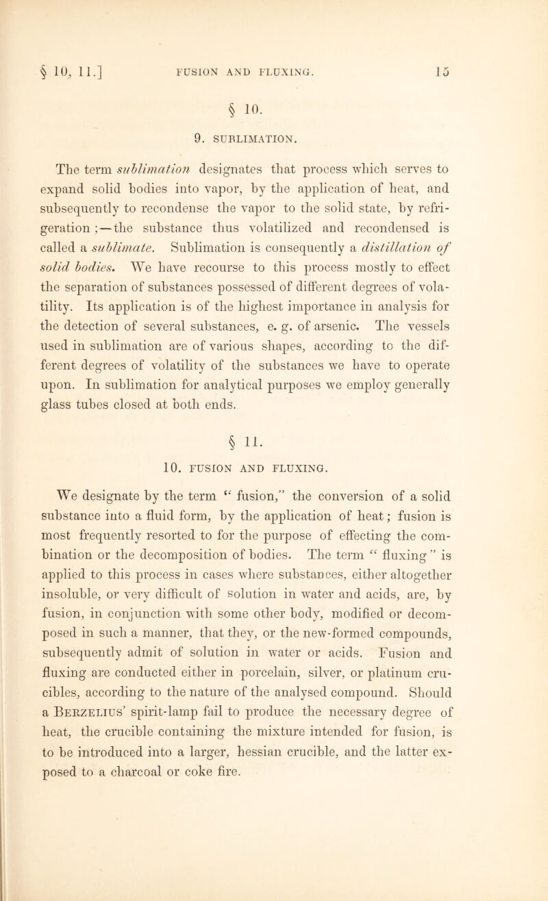 § 10. 9. SUBLIMATION. The term sublimation designates that proeess which serves to expand solid bodies into vapor, by the application of heat, and subsequently to recondense the vapor to the solid state, by refri- geration ;—the substance thus volatilized and recondensed is called a sublimate. Sublimation is consequently a distillation of solid bodies. We have recourse to this process mostly to effect the separation of substances possessed of different degrees of vola- tility. Its application is of the highest importance in analysis for the detection of several substances, e. g. of arsenic. The vessels used in sublimation are of various shapes, according to the dif- ferent degrees of volatility of the substances we have to operate upon. In sublimation for analytical purposes we employ generally glass tubes closed at both ends. § 11. 10. FUSION AND FLUXING. We designate by the term fusion,” the conversion of a solid substance into a fluid form, by the application of heat; fusion is most frequently resorted to for the purpose of effecting the com- bination or the decomposition of bodies. The term “ fluxing” is applied to this process in cases where substances, either altogether insoluble, or very difficult of solution in water and acids, are, by fusion, in conjunction with some other body, modified or decom- posed in such a manner, that they, or the new-formed compounds, subsequently admit of solution in water or acids. Fusion and fluxing are conducted either in porcelain, silver, or platinum cru- cibles, according to the nature of the analysed compound. Should a Berzelius’ spirit-lamp fail to produce the necessary degree of heat, the crucible containing the mixture intended for fusion, is to be introduced into a larger, hessian crucible, and the latter ex- posed to a charcoal or coke fire.