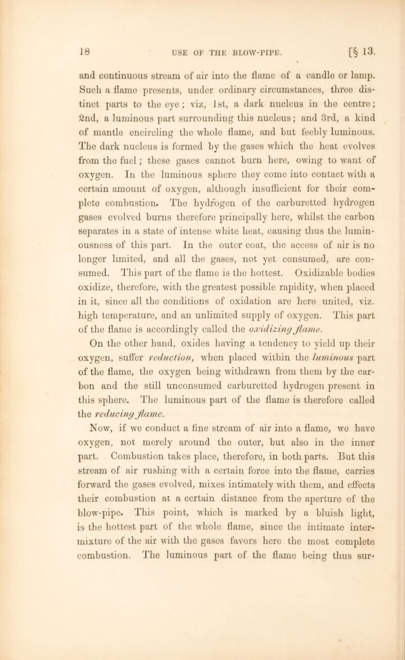 and continuous stream of air into the dame of a candle or lamp. Such a dame presents, under ordinary circumstances, three dis- tinct parts to the eye; viz, 1st, a dark nucleus in the centre; 2nd, a luminous part surrounding this nucleus; and 3rd, a kind of mantle encircling the whole dame, and hut feebly luminous. The dark nucleus is formed hy the gases which the heat evolves from the fuel; these gases cannot burn here, owing to want of oxygen. In the luminous sphere they come into contact with a certain amount of oxygen, although insufficient for their com- plete combustion. The hydrogen of the carburetted hydrogen gases evolved burns therefore principally here, whilst the carbon separates in a state of intense white heat, causing thus the lumin- ousness of this part. In the outer coat, the access of air is no longer limited, and all the gases, not yet consumed, are con- sumed. This part of the dame is the hottest. Oxidizahle bodies oxidize, therefore, with the greatest possible rapidity, when placed in it, since all the conditions of oxidation are here united, viz. high temperature, and an unlimited supply of oxygen. This part of the dame is accordingly called the oxidizing flame. On the other hand, oxides having a tendency to yield up their oxygen, suffer reduction, when placed within the luminous part of the dame, the oxygen being withdrawn from them by the car- bon and the still unconsumed carburetted hydrogen present in this sphere. The luminous part of the flame is therefore called the reducing flame. Nowr, if we conduct a dne stream of air into a dame, we have oxygen, not merely around the outer, hut also in the inner part. Combustion takes place, therefore, in both parts. But this stream of air rushing with a certain force into the dame, carries forward the gases evolved, mixes intimately with them, and effects their combustion at a certain distance from the aperture of the blow-pipe. This point, which is marked hy a bluish light, is the hottest part of the whole dame, since the intimate inter- mixture of the air with the gases favors here the most complete combustion. The luminous part of the dame being thus sur-