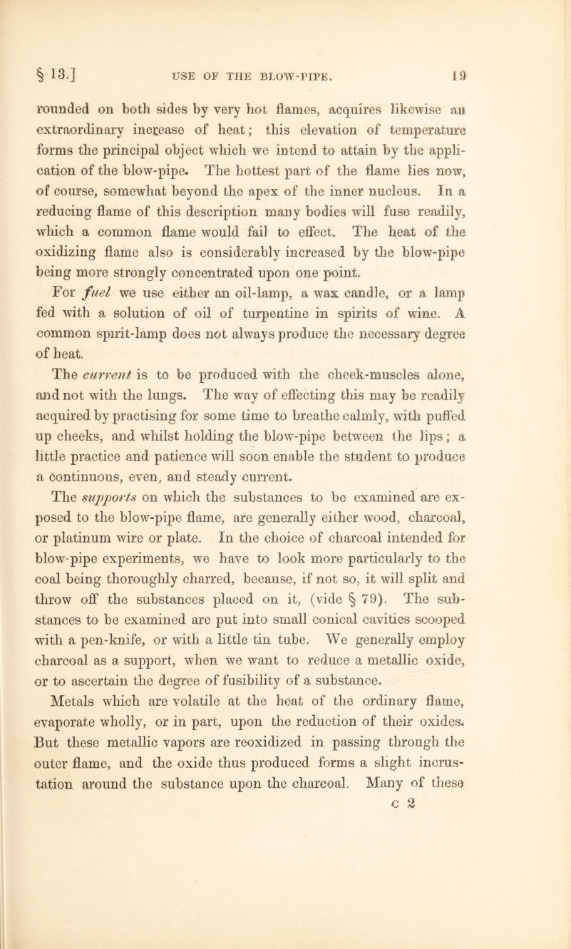 rounded on both sides by very hot flames, acquires likewise an extraordinary increase of heat; this elevation of temperature forms the principal object which we intend to attain by the appli- cation of the blow-pipe. The hottest part of the flame lies now, of course, somewhat beyond the apex of the inner nucleus. In a reducing flame of this description many bodies will fuse readily, which a common flame would fail to effect. The heat of the oxidizing flame also is considerably increased by the blow-pipe being more strongly concentrated upon one point. For fuel we use either an oil-lamp, a wax candle, or a lamp fed with a solution of oil of turpentine in spirits of wine. A. common spirit-lamp does not always produce the necessary degree of heat. The current is to be produced with the cheek-muscles alone, and not with the lungs. The way of effecting this may be readily acquired by practising for some time to breathe calmly, with puffed up cheeks, and whilst holding the blow-pipe between the lips; a little practice and patience will soon enable the student to produce a continuous, even, and steady current. >< The supports on which the substances to be examined are ex- posed to the blow-pipe flame, are generally either wood, charcoal, or platinum wire or plate. In the choice of charcoal intended for blowpipe experiments, we have to look more particularly to the coal being thoroughly charred, because, if not so, it will split and throw off the substances placed on it, (vide § 79). The sub- stances to be examined are put into small conical cavities scooped with a pen-knife, or with a little tin tube. We generally employ charcoal as a support, when we want to reduce a metallic oxide, or to ascertain the degree of fusibility of a substance. Metals which are volatile at the heat of the ordinary flame, evaporate wholly, or in part, upon the reduction of their oxides. But these metallic vapors are reoxidized in passing through the outer flame, and the oxide thus produced forms a slight incrus- tation around the substance upon the charcoal. Many of these