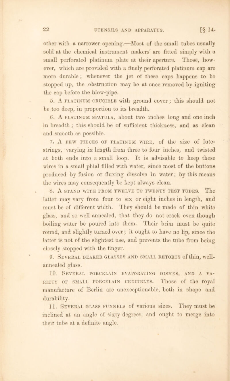 UTENSILS AND APPARATUS. [§ 14- other with a narrower opening.—Most of the small tubes usually sold at the chemical instrument makers’ are fitted simply with a small perforated platinum plate at their aperture. Those, how- ever, which are provided with a finely perforated platinum cap are more durable ; whenever the jet of these caps happens to be stopped up, the obstruction may be at once removed by igniting the cap before the blow-pipe. 5. A platinum crucible with ground cover; this should not be too deep, in proportion to its breadth. (i. A platinum spatula, about two inches long and one inch in breadth; this should be of sufficient thickness, and as clean and smooth as possible, 7. A FEW PIECES OF PLATINUM WIRE, of the size of lutO- strings, varying in length from three to four inches, and twisted at both ends into a small loop. It is advisable to keep these wires in a small phial filled with water, since most of the buttons produced by fusion or fluxing dissolve in water; by this means the wires may consecpiently be kept always clean. 8. A STAND WITH FROM TWELVE TO TWENTY TEST TUBES. The latter may vary from four to six or eight inches in length, and must be of different width. They should be made of thin white glass, and so well annealed, that they do not crack even though boiling water be poured into them. Their brim must be quite round, and slightly turned over; it ought to have no lip, since the latter is not of the slightest use, and prevents the tube from being closely stopped with the finger. 0. Several beaker glasses and small retorts of thin, well- annealed glass. 10. Several porcelain evaporating dishes, and a va- riety of small porcelain crucibles. Those of the royal manufacture of Berlin are unexceptionable, both in shape and durability. 11. Several glass funnels of various sizes. They must be inclined at an angle of sixty degrees, and ought to merge into their tube at a definite angle.