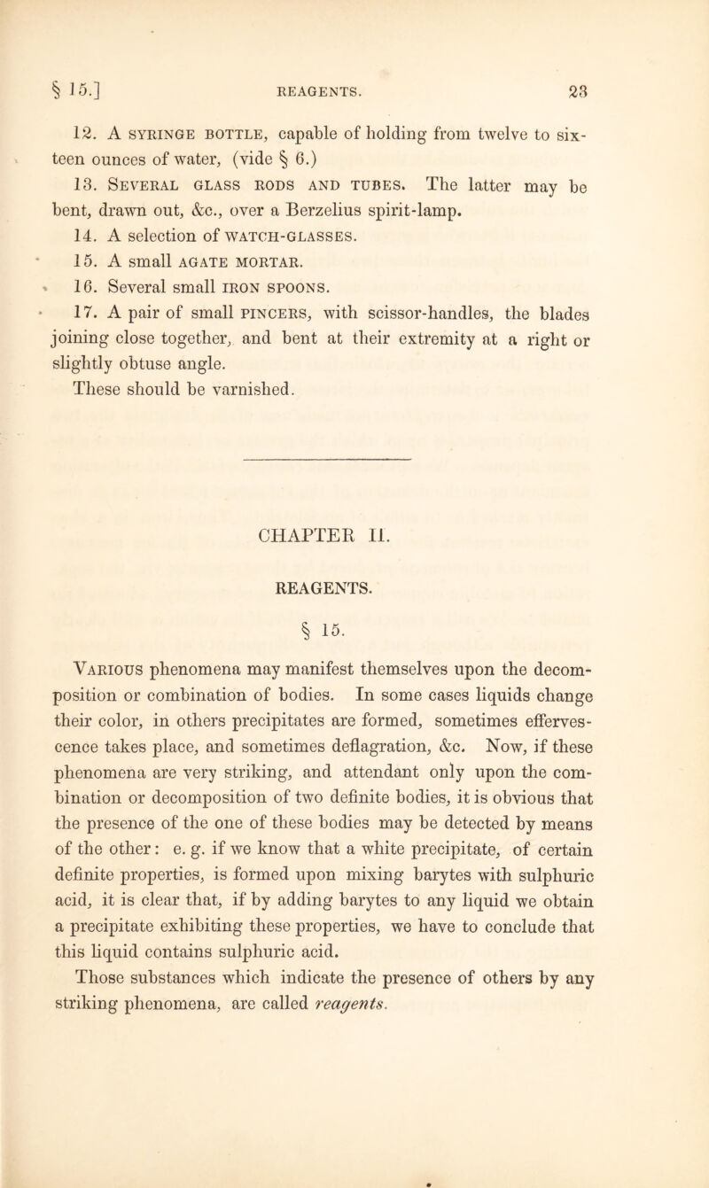 12. A syringe bottle, capable of holding from twelve to six- teen ounces of water, (vide § 6.) 13. Several glass rods and tubes. The latter may be bent, drawn out, &c., over a Berzelius spirit-lamp. 14. A selection of watch-glasses. 15. A small agate mortar. 16. Several small iron spoons. 17. A pair of small pincers, with scissor-handles, the blades joining close together, and bent at their extremity at a right or slightly obtuse angle. These should be varnished. CHAPTER II. REAGENTS. % 15. Various phenomena may manifest themselves upon the decom- position or combination of bodies. In some cases liquids change their color, in others precipitates are formed, sometimes efferves- cence takes place, and sometimes deflagration, &c. Now, if these phenomena are very striking, and attendant only upon the com- bination or decomposition of two definite bodies, it is obvious that the presence of the one of these bodies may be detected by means of the other: e. g. if we know that a white precipitate, of certain definite properties, is formed upon mixing barytes with sulphuric acid, it is clear that, if by adding barytes to any liquid we obtain a precipitate exhibiting these properties, we have to conclude that this liquid contains sulphuric acid. Those substances which indicate the presence of others by any striking phenomena, are called reagents.