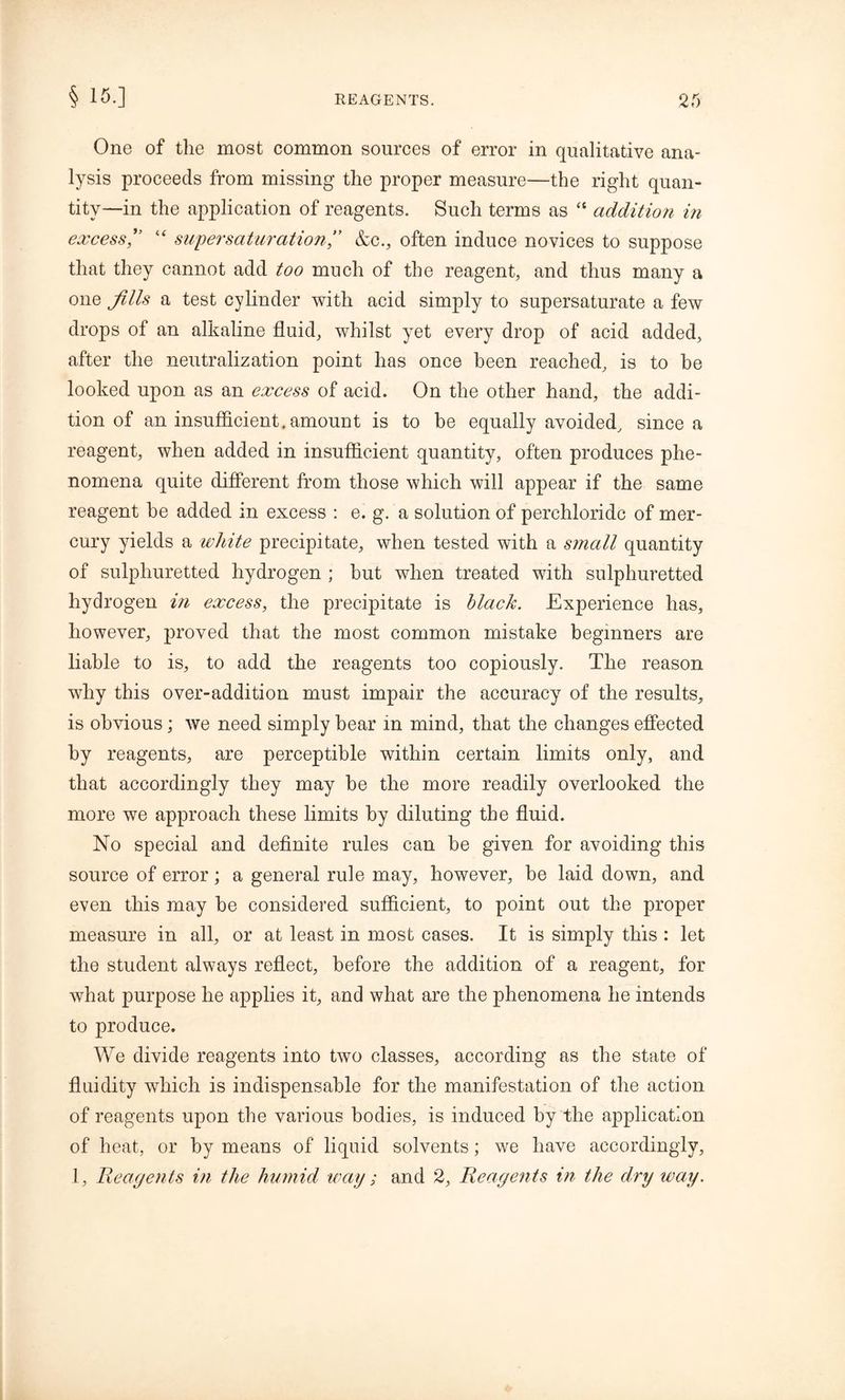 One of the most common sources of error in qualitative ana- lysis proceeds from missing the proper measure—the right quan- tity—in the application of reagents. Such terms as  addition in excess,” “ super saturation” &c., often induce novices to suppose that they cannot add too much of the reagent, and thus many a one Jills a test cylinder with acid simply to supersaturate a few drops of an alkaline fluid, whilst yet every drop of acid added, after the neutralization point has once been reached, is to he looked upon as an excess of acid. On the other hand, the addi- tion of an insufficient, amount is to be equally avoided, since a reagent, when added in insufficient quantity, often produces phe- nomena quite different from those which will appear if the same reagent be added in excess : e. g. a solution of perchloridc of mer- cury yields a white precipitate, when tested with a small quantity of sulphuretted hydrogen ; but when treated with sulphuretted hydrogen in excess, the precipitate is black. Experience has, however, proved that the most common mistake beginners are liable to is, to add the reagents too copiously. The reason why this over-addition must impair the accuracy of the results, is obvious; we need simply bear in mind, that the changes effected by reagents, are perceptible within certain limits only, and that accordingly they may be the more readily overlooked the more we approach these limits by diluting the fluid. No special and definite rules can be given for avoiding this source of error; a general rule may, however, be laid down, and even this may be considered sufficient, to point out the proper measure in all, or at least in most cases. It is simply this : let the student always reflect, before the addition of a reagent, for what purpose he applies it, and what are the phenomena he intends to produce. We divide reagents into two classes, according as the state of fluidity which is indispensable for the manifestation of the action of reagents upon the various bodies, is induced by the application of heat, or by means of liquid solvents; we have accordingly, 1, Reagents i?i the humid way ; and 2, Reagents in the dry way.