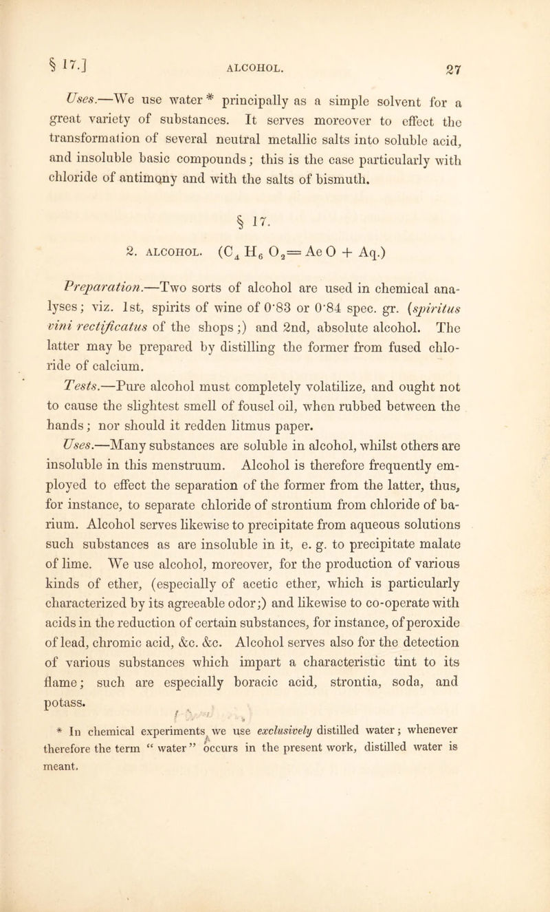 § 17.] Uses.—We use water* principally as a simple solvent for a great variety of substances. It serves moreover to effect the transformation of several neutral metallic salts into soluble acid, and insoluble basic compounds; this is the case particularly with chloride of antimony and with the salts of bismuth, § 17. 2. alcohol. (C4 H6 O2= Ae 0 + Aq.) Preparation.—Two sorts of alcohol are used in chemical ana- lyses; viz. 1st, spirits of wine of 0*83 or 0'84 spec. gr. (spiritus vini rectiftcatus of the shops ;) and 2nd, absolute alcohol. The latter may be prepared by distilling the former from fused chlo- ride of calcium. Tests.—Pure alcohol must completely volatilize, and ought not to cause the slightest smell of fousel oil, when rubbed between the hands; nor should it redden litmus paper. Uses.—Many substances are soluble in alcohol, whilst others are insoluble in this menstruum. Alcohol is therefore frequently em- ployed to effect the separation of the former from the latter, thus* for instance, to separate chloride of strontium from chloride of ba- rium. Alcohol serves likewise to precipitate from aqueous solutions such substances as are insoluble in it, e. g. to precipitate malate of lime. We use alcohol, moreover, for the production of various kinds of ether, (especially of acetic ether, which is particularly characterized by its agreeable odor;) and likewise to co-operate with acids in the reduction of certain substances, for instance, of peroxide of lead, chromic acid, &c. &c. Alcohol serves also for the detection of various substances which impart a characteristic tint to its flame; such are especially boracic acid, strontia, soda, and potass. * In chemical experiments we use exclusively distilled water; whenever therefore the term “ water ” occurs in the present work, distilled water is meant.