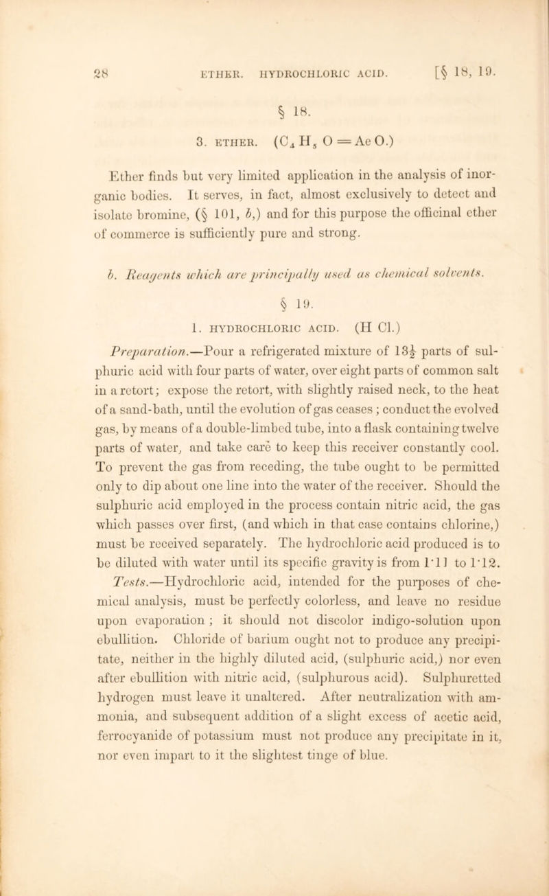 § 18. 3. ether. (C4H50=AeO.) Ether finds but very limited application in the analysis of inor- ganic bodies. It serves, in fact, almost exclusively to detect and isolate bromine, (§ 101, b,) and for this purpose the officinal ether of commerce is sufficiently pure and strong. b. Reagents which are principally used as chemical solvents. § 19. 1. HYDROCHLORIC ACID. (H Cl.) Preparation.—Pour a refrigerated mixture of 13J parts of sul- phuric acid with four parts of water, over eight parts of common salt in a retort; expose the retort, with slightly raised neck, to the heat of a sand-bath, until the evolution of gas ceases; conduct the evolved gas, by means of a double-limbed tube, into a flask containing twelve parts of water, and take care to keep this receiver constantly cool. To prevent the gas from receding, the tube ought to be permitted only to dip about one line into the water of the receiver. Should the sulphuric acid employed in the process contain nitric acid, the gas which passes over first, (and which in that case contains chlorine,) must be received separately. The hydrochloric acid produced is to be diluted with water until its specific gravity is from I'll to IT 2. Tests.—Hydrochloric acid, intended for the purposes of che- mical analysis, must be perfectly colorless, and leave no residue upon evaporation ; it should not discolor indigo-solution upon ebullition. Chloride of barium ought not to produce any precipi- tate, neither in the highly diluted acid, (sulphuric acid,) nor even after ebullition with nitric acid, (sulphurous acid). Sulphuretted hydrogen must leave it unaltered. After neutralization with am- monia, and subsequent addition of a slight excess of acetic acid, ferrocyanide of potassium must not produce any precipitate in it, nor even impart to it the slightest tinge of blue.