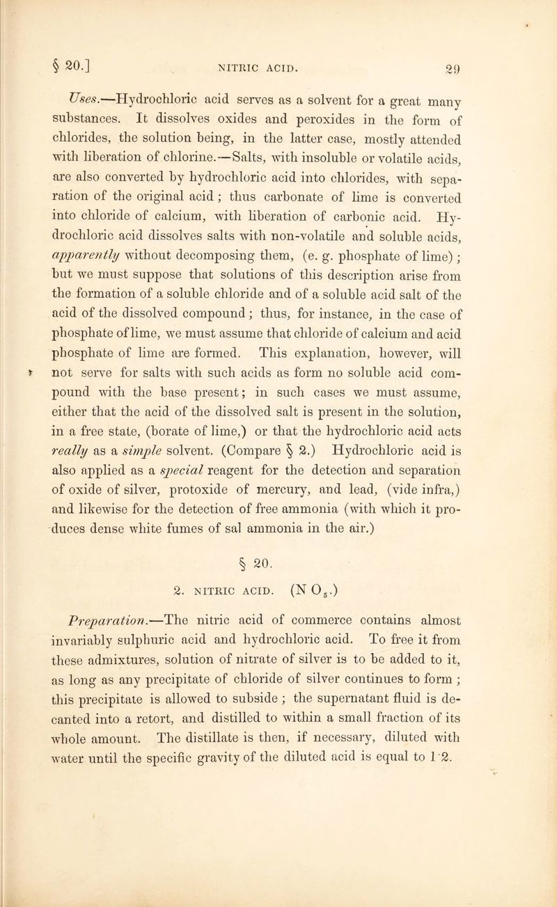 § 20.] Uses.—Hydrochloric acid serves as a solvent for a great many substances. It dissolves oxides and peroxides in the form of chlorides, the solution being, in the latter case, mostly attended with liberation of chlorine.—Salts, with insoluble or volatile acids, are also converted by hydrochloric acid into chlorides, with sepa- ration of the original acid; thus carbonate of lime is converted into chloride of calcium, with liberation of carbonic acid. Hy- drochloric acid dissolves salts with non-volatile and soluble acids, apparently without decomposing them, (e. g. phosphate of lime); but we must suppose that solutions of this description arise from the formation of a soluble chloride and of a soluble acid salt of the acid of the dissolved compound ; thus, for instance, in the case of phosphate of lime, we must assume that chloride of calcium and acid phosphate of lime are formed. This explanation, however, will not serve for salts with such acids as form no soluble acid com- pound with the base present; in such cases we must assume, either that the acid of the dissolved salt is present in the solution, in a free state, (borate of lime,) or that the hydrochloric acid acts really as a simple solvent. (Compare § 2.) Hydrochloric acid is also applied as a special reagent for the detection and separation of oxide of silver, protoxide of mercury, and lead, (vide infra,) and likewise for the detection of free ammonia (with which it pro- duces dense white fumes of sal ammonia in the air.) § 20. 2. NITRIC ACID. (N 05.) Preparation.—The nitric acid of commerce contains almost invariably sulphuric acid and hydrochloric acid. To free it from these admixtures, solution of nitrate of silver is to be added to it, as long as any precipitate of chloride of silver continues to form ; this precipitate is allowed to subside ; the supernatant fluid is de- canted into a retort, and distilled to within a small fraction of its whole amount. The distillate is then, if necessary, diluted with water until the specific gravity of the diluted acid is equal to 12.
