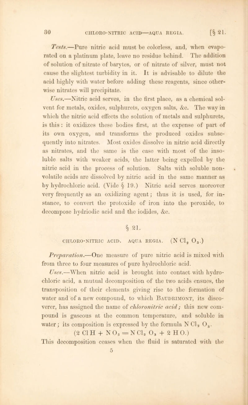 CHLORO-NITRIC ACID AQUA REGIA. Tests.—Pure nitric acid must be colorless, and, when evapo- rated on a platinum plate, leave no residue behind. The addition of solution of nitrate of barytes, or of nitrate of silver, must not cause the slightest turbidity in it. It is advisable to dilute the acid highly with water before adding these reagents, since other- wise nitrates will precipitate. Uses.—Nitric acid serves, in the first place, as a chemical sol- vent for metals, oxides, sulphurets, oxygen salts, &c. The way in which the nitric acid effects the solution of metals and sulphurets, is this : it oxidizes these bodies first, at the expense of part of its own oxygen, and transforms the produced oxides subse- quently into nitrates. Most oxides dissolve in nitric acid directly as nitrates, and the same is the case with most of the inso- luble salts with weaker acids, the latter being expelled by the nitric acid in the process of solution. Salts with soluble non- volatile acids are dissolved by nitric acid in the same manner as by hydrochloric acid. (Vide § 19.) Nitric acid serves moreover very frequently as an oxidizing agent; thus it is used, for in- stance, to convert the protoxide of iron into the peroxide, to decompose hydriodic acid and the iodides, &c. § 21. CIILORO-NITRIC ACID. AQUA REGIA. (N Cl2 03.) Preparation.—One measure of pure nitric acid is mixed with from three to four measures of pure hydrochloric acid. Uses.—When nitric acid is brought into contact with hydro- chloric acid, a mutual decomposition of the two acids ensues, the transposition of their elements giving rise to the formation of water and of a new compound, to which Baudrimont, its disco- verer, has assigned the name of cldoronitric acid; this new com- pound is gaseous at the common temperature, and soluble in water; its composition is expressed by the formula N Cl2 03. (2 Cl H + N05=N Cl2 03 + 2 H 0.) This decomposition ceases when the fluid is saturated with the