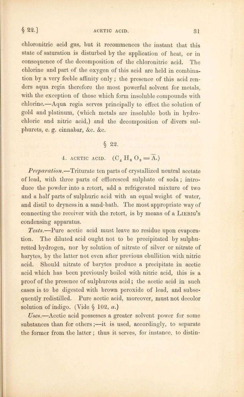 § 22.] chloronitric acid gas, but it recommences the instant that this state of saturation is disturbed by the application of heat, or in consequence of the decomposition of the chloronitric acid. The chlorine and part of the oxygen of this acid are held in combina- tion by a very feeble affinity only; the presence of this acid ren- ders aqua regia therefore the most powerful solvent for metals, with the exception of those which form insoluble compounds with chlorine.—Aqua regia serves principally to effect the solution of gold and platinum, (which metals are insoluble both in hydro- chloric and nitric acid,) and the decomposition of divers sul- phurets, e. g. cinnabar, &c. &c. § 22. 4. ACETIC ACID. (C^H3 03 =A.) Preparation.—Triturate ten parts of crystallized neutral acetate of lead, with three parts of effloresced sulphate of soda; intro- duce the powder into a retort, add a refrigerated mixture of two and a half parts of sulphuric acid with an equal weight of water, and distil to dryness in a sand-bath. The most appropriate way of connecting the receiver with the retort, is by means of a Liebig’s condensing apparatus. Tests.—Pure acetic acid must leave no residue upon evapora- tion. The diluted acid ought not to be precipitated by sulphu- retted hydrogen, nor by solution of nitrate of silver or nitrate of barytes, by the latter not even after previous ebullition with nitric acid. Should nitrate of barytes produce a precipitate in acetic acid which has been previously boiled with nitric acid, this is a proof of the presence of sulphurous acid; the acetic acid in such cases is to be digested with brown peroxide of lead, and subse- quently redistilled. Pure acetic acid, moreover, must not decolor solution of indigo. (Vide § 102, a.) Uses.—Acetic acid possesses a greater solvent power for some substances than for others;—it is used, accordingly, to separate the former from the latter; thus it serves, for instance, to distin-