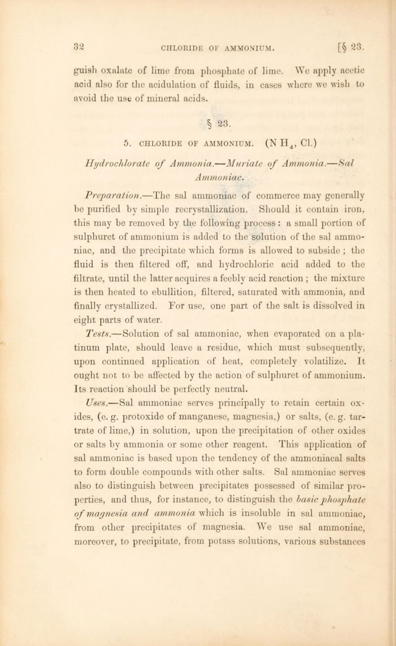 guish oxalate of lime from phosphate of lime. We apply acetic acid also for the acidulation of fluids, in cases where we wish to avoid the use of mineral acids. § 23. 5. CHLORIDE OF AMMONIUM. (N H4, Cl.) Hydro cl dor ate of Ammonia.—Muriate of Ammonia.—Sal Ammoniac. Preparation.—The sal ammoniac of commerce may generally he purified by simple recrystallization. Should it contain iron, this may be removed by the following process : a small portion of sulpliuret of ammonium is added to the solution of the sal ammo- niac, and the precipitate which forms is allowed to subside ; the fluid is then filtered off, and hydrochloric acid added to the filtrate, until the latter acquires a feebly acid reaction; the mixture is then heated to ebullition, filtered, saturated with ammonia, and finally crystallized. For use, one part of the salt is dissolved in eight parts of water. Tests.—Solution of sal ammoniac, when evaporated on a pla- tinum plate, should leave a residue, which must subsequently, upon continued application of heat, completely volatilize. It ought not to be affected by the action of sulpliuret of ammonium. Its reaction should be perfectly neutral. Uses.—Sal ammoniac serves principally to retain certain ox- ides, (e. g. protoxide of manganese, magnesia,) or salts, (e. g. tar- trate of lime,) in solution, upon the precipitation of other oxides or salts by ammonia or some other reagent. This application of sal ammoniac is based upon the tendency of the ammoniacal salts to form double compounds with other salts. Sal ammoniac serves also to distinguish between precipitates possessed of similar pro- perties, and thus, for instance, to distinguish the basic phosphate of magnesia and ammonia which is insoluble in sal ammoniac, from other precipitates of magnesia. We use sal ammoniac, moreover, to precipitate, from potass solutions, various substances