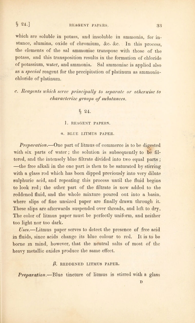 § 24.] REAGENT PAPERS. 38 which are soluble in potass, and insoluble in ammonia, for in- stance, alumina, oxide of chromium, &c. &c. In this process, the elements of the sal ammoniac transpose with those of the potass, and this transposition results in the formation of chloride of potassium, water, and ammonia. Sal ammoniac is applied also as a special reagent for the precipitation of platinum as ammonio- chloride of platinum. c. Reagents which serve principally to separate or otherwise to characterize groups of substances. % 24. 1. REAGENT PAPERS. a. BLUE LITMUS PAPER. Preparation.—One part of litmus of commerce is to be digested with six parts of water; the solution is subsequently to be fil- tered, and the intensely blue filtrate divided into two equal parts ; —the free alkali in the one part is then to be saturated by stirring with a glass rod which has been dipped previously into very dilute sulphuric acid, and repeating this process until the fluid begins to look red; the other part of the filtrate is now added to the reddened fluid, and the whole mixture poured out into a basin, where slips of fine unsized paper are finally drawn through it. These slips are afterwards suspended over threads, and left to dry. The color of litmus paper must be perfectly uniform, and neither too light nor too dark. Uses.—Litmus paper serves to detect the presence of free acid in fluids, since acids change its blue colour to red. It is to be borne in mind, however, that the neutral salts of most of the heavy metallic oxides produce the same effect. ft. REDDENED LITMUS PAPER. Preparation.—Blue tincture of litmus is stirred with a glass D