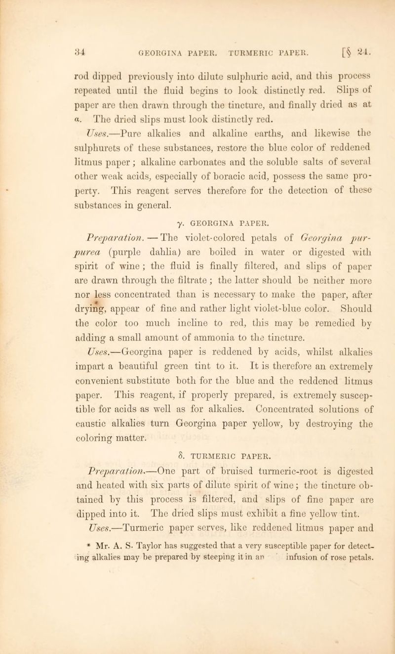 rod dipped previously into dilute sulphuric acid, and this process repeated until the fluid begins to look distinctly red. Slips of paper are then drawn through the tincture, and finally dried as at a. The dried slips must look distinctly red. Uses.—Pure alkalies and alkaline earths, and likewise the sulphurets of these substances, restore the blue color of reddened litmus paper; alkaline carbonates and the soluble salts of several other weak acids, especially of boracic acid, possess the same pro- perty. This reagent serves therefore for the detection of these substances in general. y. GEORGINA PAPER. Vreparation.—The violet-colored petals of Georgina pur- purea (purple dahlia) are boiled in water or digested with spirit of wine ; the fluid is finally filtered, and slips of paper are drawn through the filtrate ; the latter should he neither more nor less concentrated than is necessary to make the paper, after drying, appear of fine and rather light violet-blue color. Should the color too much incline to red, this may be remedied by adding a small amount of ammonia to the tincture. Uses.—Georgina paper is reddened by acids, whilst alkalies impart a beautiful green tint to it. It is therefore an extremely convenient substitute both for the blue and the reddened litmus paper. This reagent, if properly prepared, is extremely suscep- tible for acids as well as for alkalies. Concentrated solutions of caustic alkalies turn Georgina paper yellow, by destroying the coloring matter. 8. TURMERIC PAPER. Preparation.—One part of bruised turmeric-root is digested and heated with six parts of dilute spirit of wine; the tincture ob- tained by this process is filtered, and slips of line paper are dipped into it. The dried slips must exhibit a fine yellow tint. Uses.—Turmeric paper serves, like reddened litmus paper and * Mr. A. S- Taylor has suggested that a very susceptible paper for detect- ing alkalies may be prepared by steeping it in an infusion of rose petals.