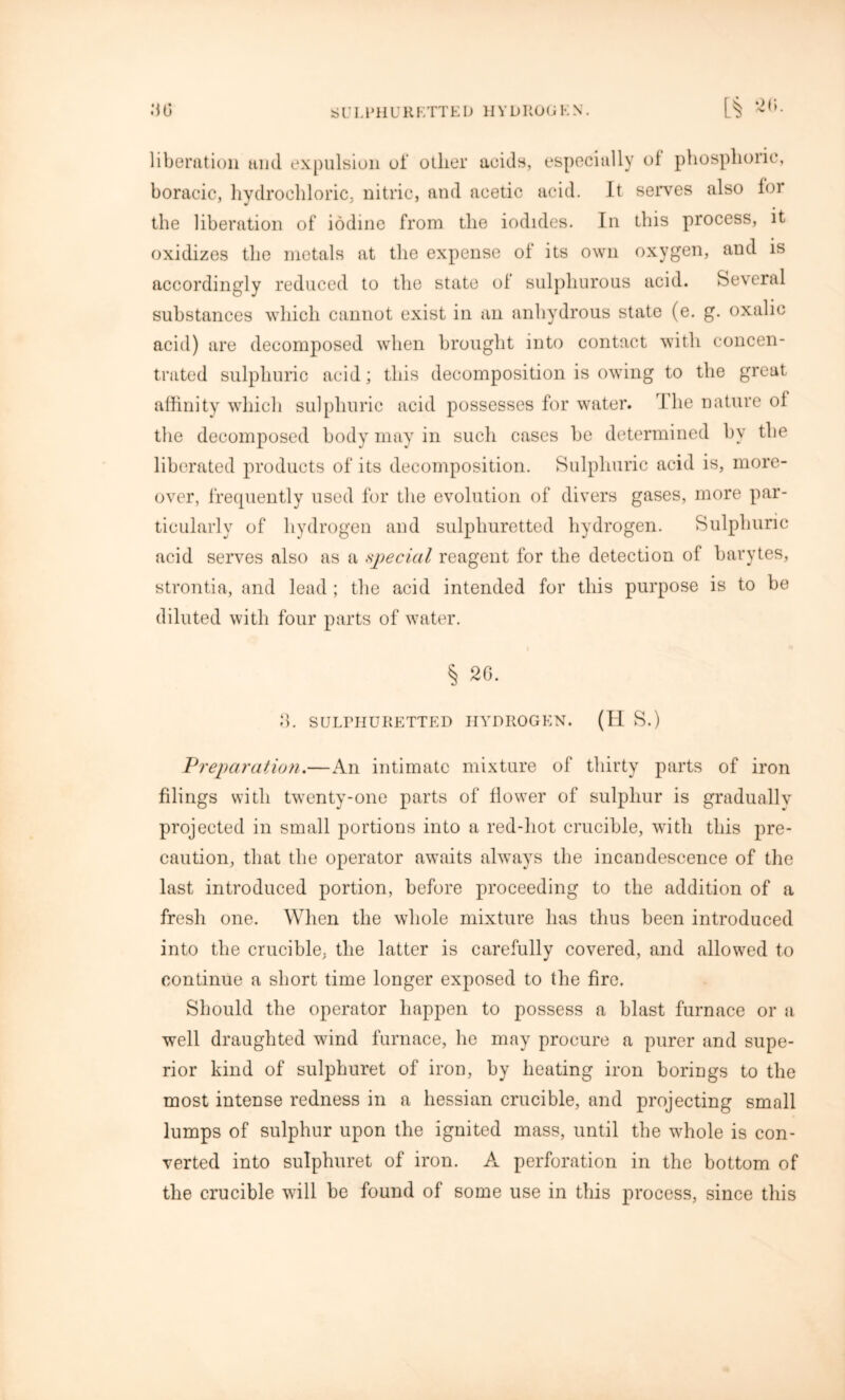 liberation and expulsion of other acids, especially of phosphoric, boracic, hydrochloric, nitric, and acetic acid. It serves also lor the liberation of iodine from the iodides. In this process, it oxidizes the metals at the expense ol its own oxygen, and is accordingly reduced to the state of sulphurous acid. Several substances which cannot exist in an anhydrous state (e. g. oxalic acid) are decomposed when brought into contact with concen- trated sulphuric acid; this decomposition is owing to the great affinity which sulphuric acid possesses for water. rI he nature oi the decomposed body may in such cases be determined by the liberated products of its decomposition. Sulphuric acid is, more- over, frequently used for the evolution of divers gases, more par- ticularly of hydrogen and sulphuretted hydrogen. Sulphuric acid serves also as a special reagent for the detection of barytes, strontia, and lead; the acid intended for this purpose is to be diluted with four parts of water. § 26. 3. SULPHURETTED HYDROGEN. (H S.) Preparation.—An intimate mixture of thirty parts of iron filings with twenty-one parts of flower of sulphur is gradually projected in small portions into a red-hot crucible, with this pre- caution, that the operator awaits always the incandescence of the last introduced portion, before proceeding to the addition of a fresh one. When the whole mixture has thus been introduced into the crucible, the latter is carefully covered, and allowed to continue a short time longer exposed to the fire. Should the operator happen to possess a blast furnace or a well draughted wind furnace, he may procure a purer and supe- rior kind of sulphuret of iron, by heating iron borings to the most intense redness in a hessian crucible, and projecting small lumps of sulphur upon the ignited mass, until the whole is con- verted into sulphuret of iron. A perforation in the bottom of the crucible will be found of some use in this process, since this