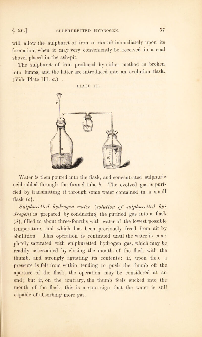 will allow the sulphuret of iron to run off immediately upon its formation, when it may very conveniently be received in a coal shovel placed in the ash-pit. The sulphuret of iron produced by either method is broken into lumps, and the latter are introduced into an evolution flask. (Vide Plate III. a.) PLATE III. Water is then poured into the flask, and concentrated sulphuric acid added through the funnel-tube b. The evolved gas is puri- fied by transmitting it through some water contained in a small flask (e). Sulphuretted hydrogen water (solution of sulphuretted hy- drogen) is prepared by conducting the purified gas into a flask (d), filled to about three-fourths with water of the lowest possible temperature, and which has been previously freed from air by ebullition. This operation is continued until the water is com- pletely saturated with sulphuretted hydrogen gas, which may be readily ascertained by closing the mouth of the flask with the thumb, and strongly agitating its contents: if, upon this, a pressure is felt from within tending to push the thumb off the aperture of the flask, the operation may be considered at an end: but if. on the contrary, the thumb feels sucked into the mouth of the flask, this is a sure sign that the water is still capable of absorbing more gas.