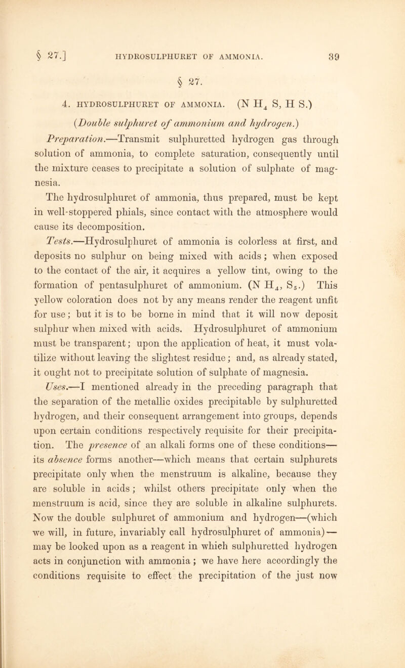 § 27. 4. HYDROSULPHURET OF AMMONIA. (N H4 S, H S.) (.Double sulphuret of ammonium and hydrogen.) Preparation.—Transmit sulphuretted hydrogen gas through solution of ammonia, to complete saturation, consequently until the mixture ceases to precipitate a solution of sulphate of mag- nesia. The hydrosulphuret of ammonia, thus prepared, must be kept in well-stoppered phials, since contact with the atmosphere would cause its decomposition. Tests.—Hydrosulpliuret of ammonia is colorless at first, and deposits no sulphur on being mixed with acids; when exposed to the contact of the air, it acquires a yellow tint, owing to the formation of pentasulphuret of ammonium. (N H4, S5.) This yellow coloration does not by any means render the reagent unfit for use; but it is to be borne in mind that it will now deposit sulphur when mixed with acids. Hydrosulpliuret of ammonium must be transparent; upon the application of heat, it must vola- tilize without leaving the slightest residue; and, as already stated, it ought not to precipitate solution of sulphate of magnesia. Uses.’—I mentioned already in the preceding paragraph that the separation of the metallic oxides precipitable by sulphuretted hydrogen, and their consequent arrangement into groups, depends upon certain conditions respectively requisite for their precipita- tion. The presence of an alkali forms one of these conditions— its absence forms another—which means that certain sulphurets precipitate only when the menstruum is alkaline, because they are soluble in acids; whilst others precipitate only when the menstruum is acid, since they are soluble in alkaline sulphurets. Now the double sulphuret of ammonium and hydrogen—(which we will, in future, invariably call hydrosulphuret of ammonia)—- may be looked upon as a reagent in which sulphuretted hydrogen acts in conjunction with ammonia; we have here accordingly the conditions requisite to effect the precipitation of the just now