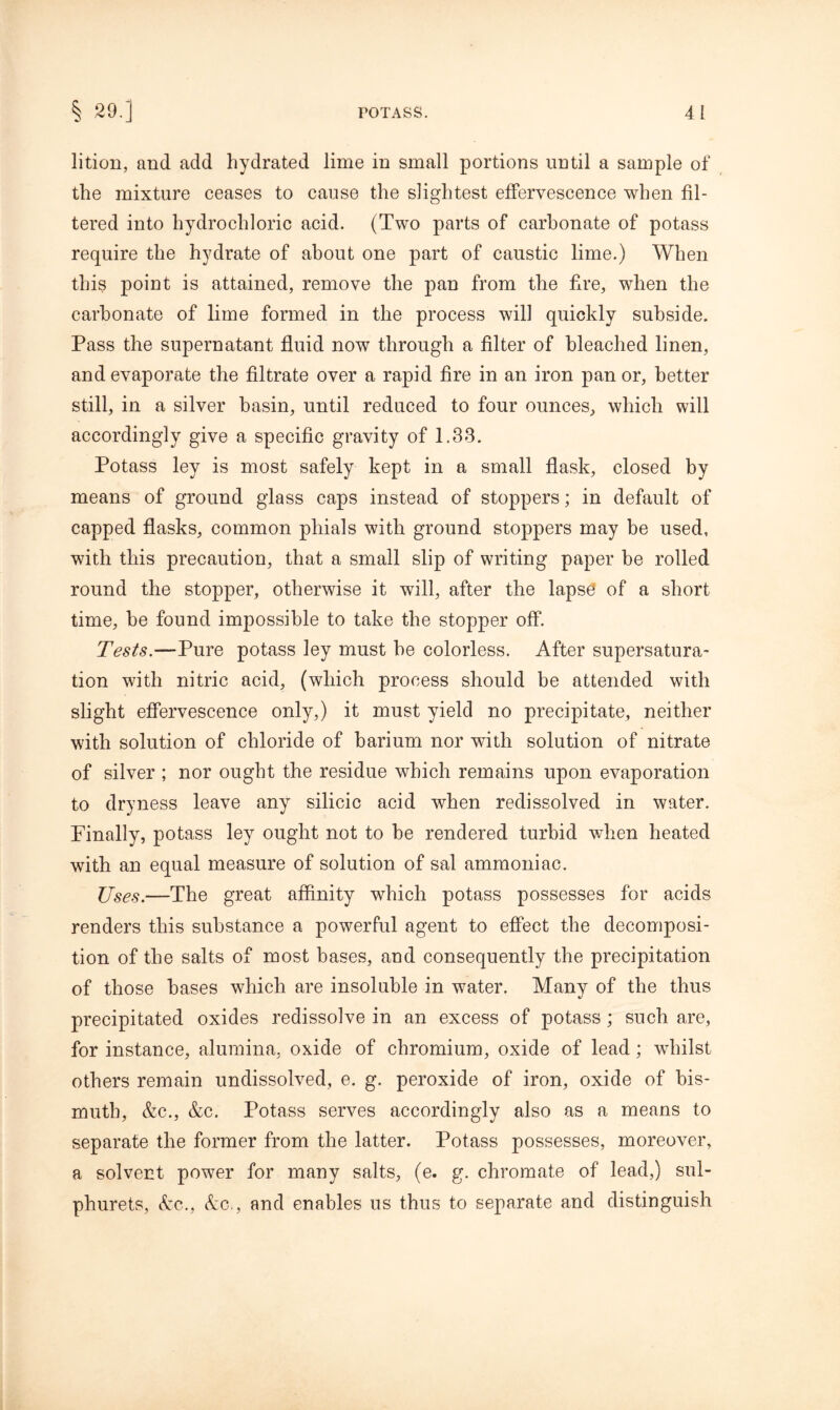 lition, and add hydrated lime in small portions until a sample of the mixture ceases to cause the slightest effervescence when fil- tered into hydrochloric acid. (Two parts of carbonate of potass require the hydrate of about one part of caustic lime.) When this point is attained, remove the pan from the fire, when the carbonate of lime formed in the process will quickly subside. Pass the supernatant fluid now through a filter of bleached linen, and evaporate the filtrate over a rapid fire in an iron pan or, better still, in a silver basin, until reduced to four ounces, which will accordingly give a specific gravity of 1.33. Potass ley is most safely kept in a small flask, closed by means of ground glass caps instead of stoppers; in default of capped flasks, common phials with ground stoppers may be used, with this precaution, that a small slip of writing paper be rolled round the stopper, otherwise it will, after the lapse of a short time, be found impossible to take the stopper off. Tests.—Pure potass ley must be colorless. After supersatura- tion with nitric acid, (which process should be attended with slight effervescence only,) it must yield no precipitate, neither with solution of chloride of barium nor with solution of nitrate of silver ; nor ought the residue which remains upon evaporation to dryness leave any silicic acid when redissolved in water. Finally, potass ley ought not to be rendered turbid when heated with an equal measure of solution of sal ammoniac. Uses.—The great affinity which potass possesses for acids renders this substance a powerful agent to effect the decomposi- tion of the salts of most bases, and consequently the precipitation of those bases which are insoluble in water. Many of the thus precipitated oxides redissolve in an excess of potass ; such are, for instance, alumina, oxide of chromium, oxide of lead; whilst others remain undissolved, e. g. peroxide of iron, oxide of bis- muth, Ac., Ac. Potass serves accordingly also as a means to separate the former from the latter. Potass possesses, moreover, a solvent power for many salts, (e. g. chromate of lead,) sul- phurets, Ac., Ac., and enables us thus to separate and distinguish