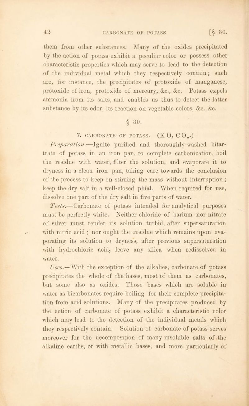 them from other substances. Many of the oxides precipitated by the action of potass exhibit a peculiar color or possess other characteristic properties which may serve to lead to the detection of the individual metal which they respectively contain; such are, for instance, the precipitates of protoxide of manganese, protoxide of iron, protoxide of mercury, &c., &c. Potass expels ammonia from its salts, and enables us thus to detect the latter substance by its odor, its reaction on vegetable colors, &c. &c. § 30. 7. CARBONATE OF POTASS. (K 0, CO,.) Vreparation.—Ignite purified and thoroughly-washed bitar- trate of potass in an iron pan, to complete carbonization, boil the residue with water, filter the solution, and evaporate it to dryness in a clean iron pan, taking care towards the conclusion of the process to keep on stirring the mass without interruption ; keep the dry salt in a well-closed phial. When required for use, dissolve one part of the dry salt in five parts of water. Tests.—Carbonate of potass intended for analytical purposes must be perfectly white. Neither chloride of barium nor nitrate of silver must render its solution turbid, after supersaturation with nitric acid; nor ought the residue which remains upon eva- porating its solution to dryness, after previous supersaturation with hydrochloric acid, leave any silica when redissolved in water. Uses.—With the exception of the alkalies, carbonate of potass precipitates the whole of the bases, most of them as carbonates, but some also as oxides. Those bases which are soluble in water as bicarbonates require boiling for their complete precipita- tion from acid solutions. Many of the precipitates produced by the action of carbonate of potass exhibit a characteristic color which may lead to the detection of the individual metals which they respectively contain. Solution of carbonate of potass serves moreover for the decomposition of many insoluble salts of.the alkaline earths, or with metallic bases, and more particularly of