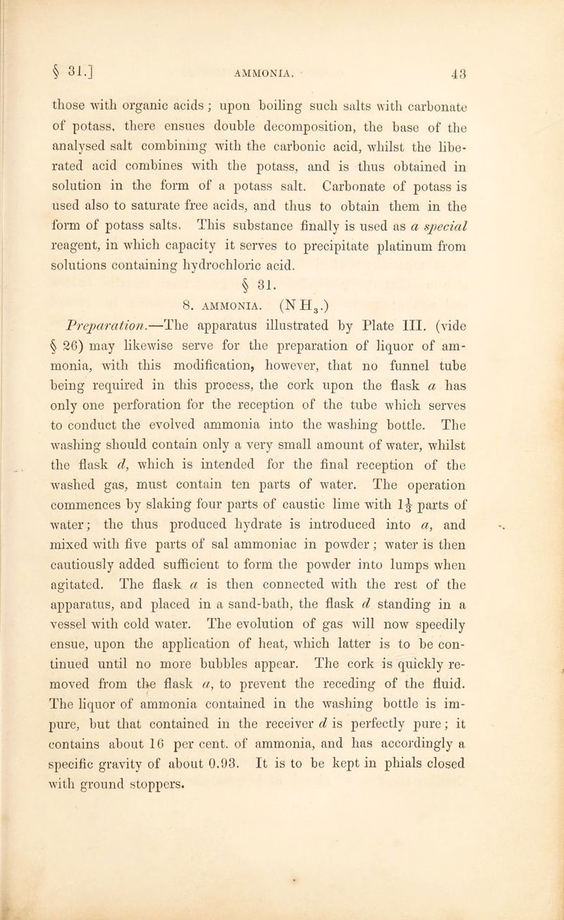 those with organic acids; upon boiling such salts with carbonate of potass, there ensues double decomposition, the base of the analysed salt combining with the carbonic acid, whilst the libe- rated acid combines with the potass, and is thus obtained in solution in the form of a potass salt. Carbonate of potass is used also to saturate free acids, and thus to obtain them in the form of potass salts. This substance finally is used as a special reagent, in which capacity it serves to precipitate platinum from solutions containing hydrochloric acid. § 31. 8. AMMONIA. (NH3.) Preparation.—The apparatus illustrated by Plate III. (vide § 26) may likewise serve for the preparation of liquor of am- monia, with this modification, however, that no funnel tube being required in this process, the cork upon the flask a has only one perforation for the reception of the tube which serves to conduct the evolved ammonia into the washing bottle. The washing should contain only a very small amount of water, whilst the flask d, which is intended for the final reception of the washed gas, must contain ten parts of water. The operation commences by slaking four parts of caustic lime with lj- parts of water; the thus produced hydrate is introduced into a, and mixed with five parts of sal ammoniac in powder; water is then cautiously added sufficient to form the powder into lumps when agitated. The flask a is then connected with the rest of the apparatus, and placed in a sand-bath, the flask d standing in a vessel with cold water. The evolution of gas will now speedily ensue, upon the application of heat, which latter is to be con- tinued until no more bubbles appear. The cork is quickly re- moved from the flask a, to prevent the receding of the fluid. The liquor of ammonia contained in the washing bottle is im- pure, but that contained in the receiver d is perfectly pure; it contains about 10 per cent, of ammonia, and has accordingly a specific gravity of about 0.93. It is to be kept in phials closed with ground stoppers.