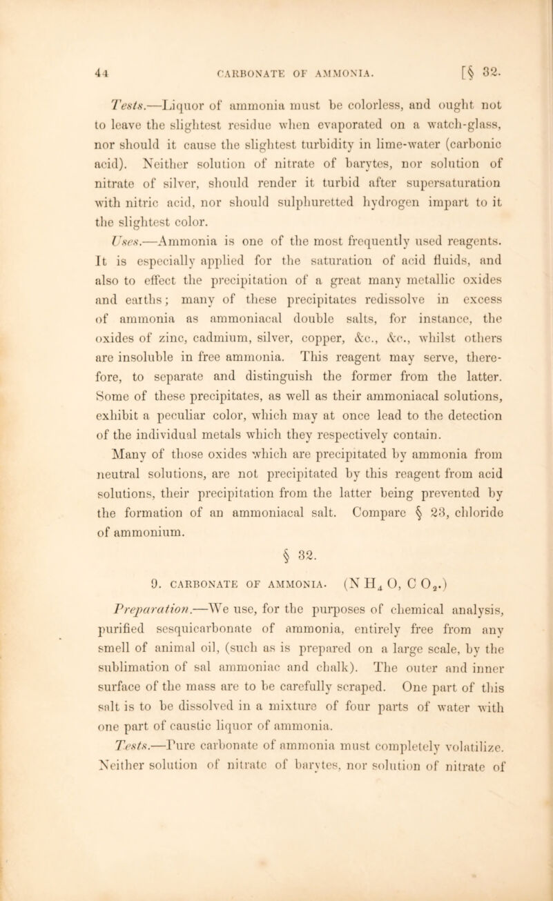 Tests.—Liquor of ammonia must be colorless, and ought not to leave the slightest residue when evaporated on a watch-glass, nor should it cause the slightest turbidity in lime-water (carbonic acid). Neither solution of nitrate of barytes, nor solution of nitrate of silver, should render it turbid after supersaturation with nitric acid, nor should sulphuretted hydrogen impart to it the slightest color. Uses.—Ammonia is one of the most frequently used reagents. It is especially applied for the saturation of acid fluids, and also to effect the precipitation of a great many metallic oxides and earths; many of these precipitates redissolve in excess of ammonia as ammoniacal double salts, for instance, the oxides of zinc, cadmium, silver, copper, Ac., Ac., whilst others are insoluble in free ammonia. This reagent may serve, there- fore, to separate and distinguish the former from the latter. Some of these precipitates, as wrell as their ammoniacal solutions, exhibit a peculiar color, which may at once lead to the detection of the individual metals which they respectively contain. Many of those oxides which are precipitated by ammonia from neutral solutions, are not precipitated by this reagent from acid solutions, their precipitation from the latter being prevented by the formation of an ammoniacal salt. Compare § 23, chloride of ammonium. § 32. 9. CARBONATE OF AMMONIA. (N II4 O, C 02.) jPreparation.—We use, for the purposes of chemical analysis, purified sesquicarbonate of ammonia, entirely free from any smell of animal oil, (such as is prepared on a large scale, by the sublimation of sal ammoniac and chalk). The outer and inner surface of the mass are to be carefully scraped. One part of this salt is to be dissolved in a mixture of four parts of water with one part of caustic liquor of ammonia. Tests.—Pure carbonate of ammonia must completely volatilize. Neither solution of nitrate of barytes, nor solution of nitrate of