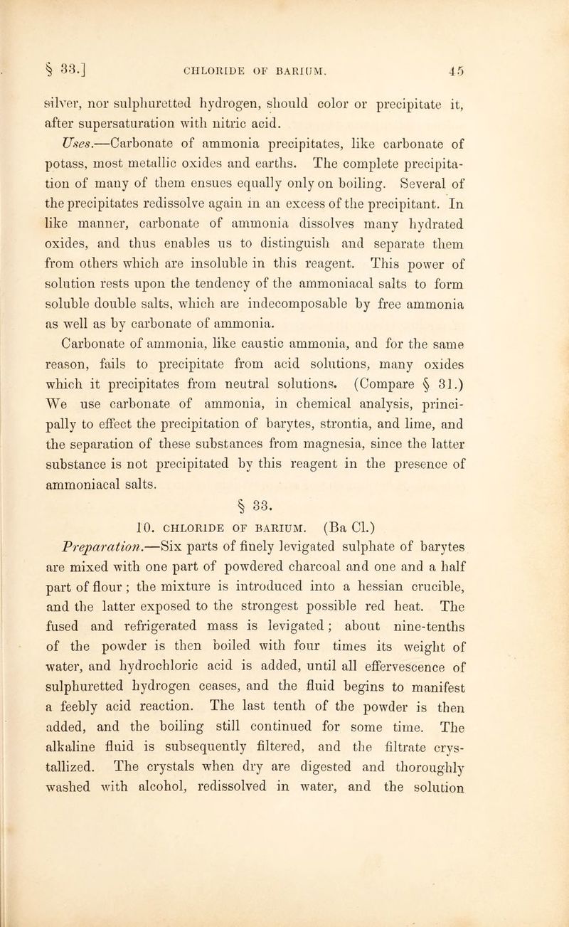 silver, nor sulphuretted hydrogen, should color or precipitate it, after supersaturation with nitric acid. Uses.—Carbonate of ammonia precipitates, like carbonate of potass, most metallic oxides and earths. The complete precipita- tion of many of them ensues equally only on boiling. Several of the precipitates redissolve again in an excess of the precipitant. In like manner, carbonate of ammonia dissolves many hydrated oxides, and thus enables us to distinguish and separate them from others which are insoluble in this reagent. This power of solution rests upon the tendency of the ammoniacal salts to form soluble double salts, which are indecomposable by free ammonia as well as by carbonate of ammonia. Carbonate of ammonia, like caustic ammonia, and for the same reason, fails to precipitate from acid solutions, many oxides which it precipitates from neutral solutions. (Compare § 31.) We use carbonate of ammonia, in chemical analysis, princi- pally to effect the precipitation of barytes, strontia, and lime, and the separation of these substances from magnesia, since the latter substance is not precipitated by this reagent in the presence of ammoniacal salts. § 33. 10. CHLORIDE OF BARIUM. (Ba Cl.) Preparation.—Six parts of finely levigated sulphate of barytes are mixed with one part of powdered charcoal and one and a half part of flour; the mixture is introduced into a hessian crucible, and the latter exposed to the strongest possible red heat. The fused and refrigerated mass is levigated; about nine-tenths of the powder is then boiled with four times its weight of water, and hydrochloric acid is added, until all effervescence of sulphuretted hydrogen ceases, and the fluid begins to manifest a feebly acid reaction. The last tenth of the powder is then added, and the boiling still continued for some time. The alkaline fluid is subsequently filtered, and the filtrate crys- tallized. The crystals when dry are digested and thoroughly washed with alcohol, redissolved in water, and the solution