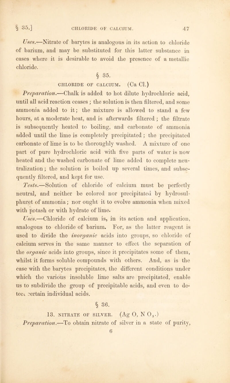 Uses.—Nitrate of barytes is analogous in its action to chloride of barium, and may be substituted for this latter substance in cases where it is desirable to avoid the presence of a metallic chloride. § 35. CHLORIDE OF CALCIUM. (Ca Cl.) Preparation.—Chalk is added to hot dilute hydrochloric acid, until all acid reaction ceases ; the solution is then filtered, and some ammonia added to it; the mixture is allowed to stand a few hours, at a moderate heat, and is afterwards filtered; the filtrate is subsequently heated to boiling, and carbonate of ammonia added until the lime is completely precipitated; the precipitated carbonate of lime is to be thoroughly washed. A mixture of one part of pure hydrochloric acid with five parts of water is now heated and the washed carbonate of lime added to complete neu- tralization; the solution is boiled up several times, and subse- quently filtered, and kept for use. Tests.—Solution of chloride of calcium must be perfectly neutral, and neither be colored nor precipitated by hydrosul- phuret of ammonia; nor ought it to evolve ammonia when mixed with potash or with hydrate of lime. Uses.—Chloride of calcium is, in its action and application, analogous to chloride of barium. Nor, as the latter reagent is used to divide the inorganic acids into groups, so chloride of calcium serves in the same manner to effect the separation of the organic acids into groups, since it precipitates some of them, whilst it forms soluble compounds with others. And, as is the case with the barytes precipitates, the different conditions under which the various insoluble lime salts are precipitated, enable us to subdivide the group of precipitable acids, and even to de- tect certain individual acids. % 36. 13. NITRATE OF SILVER. (Ag 0, N 05.) Preparation.—To obtain nitrate of silver in a state of purity, 6