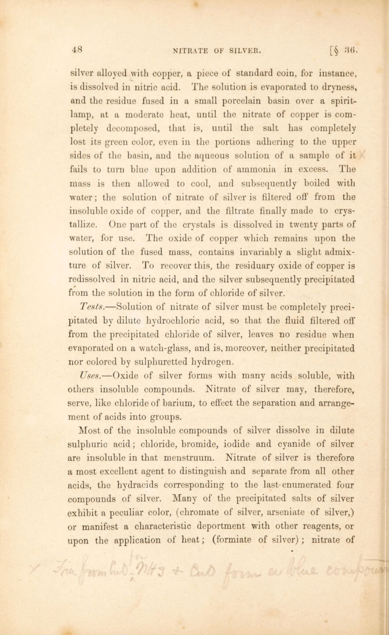 silver alloyed with copper, a piece of standard coin, for instance, is dissolved in nitric acid. The solution is evaporated to dryness, and the residue fused in a small porcelain basin over a spirit- lamp, at a moderate heat, until the nitrate of copper is com- pletely decomposed, that is, until the salt has completely lost its green color, even in the portions adhering to the upper sides of the basin, and the aqueous solution of a sample of it fails to turn blue upon addition of ammonia in excess. The mass is then allowed to cool, and subsequently boiled with water; the solution of nitrate of silver is filtered off from the insoluble oxide of copper, and the filtrate finally made to crys- tallize. One part of the crystals is dissolved in twenty parts of water, for use. The oxide of copper which remains upon the solution of the fused mass, contains invariably a slight admix- ture of silver. To recover this, the residuary oxide of copper is redissolved in nitric acid, and the silver subsequently precipitated from the solution in the form of chloride of silver. Tests.—Solution of nitrate of silver must be completely preci- pitated by dilute hydrochloric acid, so that the fluid filtered off from the precipitated chloride of silver, leaves no residue when evaporated on a watch-glass, and is, moreover, neither precipitated nor colored by sulphuretted hydrogen. Uses.—Oxide of silver forms with many acids soluble, with others insoluble compounds. Nitrate of silver may, therefore, serve, like chloride of barium, to effect the separation and arrange- ment of acids into groups. Most of the insoluble compounds of silver dissolve in dilute sulphuric acid; chloride, bromide, iodide and cyanide of silver are insoluble in that menstruum. Nitrate of silver is therefore a most excellent agent to distinguish and separate from all other acids, the hydracids corresponding to the last-enumerated four compounds of silver. Many of the precipitated salts of silver exhibit a peculiar color, (chromate of silver, arseniate of silver,) or manifest a characteristic deportment with other reagents, or upon the application of heat; (formiate of silver) ; nitrate of