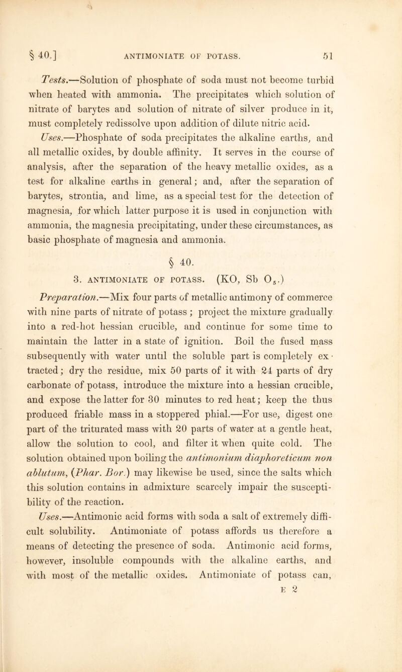 Tests.—Solution of phosphate of soda must not become turbid when heated with ammonia. The precipitates which solution of nitrate of barytes and solution of nitrate of silver produce in it, must completely redissolve upon addition of dilute nitric acid. Uses.—Phosphate of soda precipitates the alkaline earths, and all metallic oxides, by double affinity. It serves in the course of analysis, after the separation of the heavy metallic oxides, as a test for alkaline earths in general; and, after the separation of barytes, strontia, and lime, as a special test for the detection of magnesia, for which latter purpose it is used in conjunction with ammonia, the magnesia precipitating, under these circumstances, as basic phosphate of magnesia and ammonia. § 40. 3. ANTIMONIATE OF POTASS. (KO, Sb 05.) Vreparcition.—Mix four parts of metallic antimony of commerce with nine parts of nitrate of potass ; project the mixture gradually into a red-hot hessian crucible, and continue for some time to maintain the latter in a state of ignition. Boil the fused mass subsequently with water until the soluble part is completely ex • tracted; dry the residue, mix 50 parts of it with 24 parts of dry carbonate of potass, introduce the mixture into a hessian crucible, and expose the latter for 30 minutes to red heat; keep the thus produced friable mass in a stoppered phial.—-For use, digest one part of the triturated mass with 20 parts of water at a gentle heat, allow the solution to cool, and filter it when quite cold. The solution obtained upon boiling the antimonium diaphoreticum non ciblutum, (Vlmr. Bor.) may likewise be used, since the salts which this solution contains in admixture scarcely impair the suscepti- bility of the reaction. Uses.—Antimonic acid forms with soda a salt of extremely diffi- cult solubility. Antimoniate of potass affords us therefore a means of detecting the presence of soda. Antimonic acid forms, however, insoluble compounds with the alkaline earths, and with most of the metallic oxides. Antimoniate of potass can, e 2