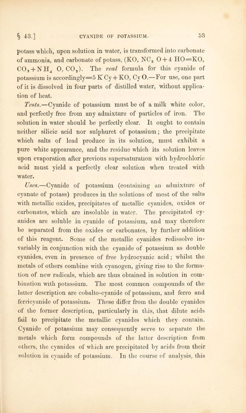 potass which, upon solution in water, is transformed into carbonate of ammonia, and carbonate of potass, (KO, NC2 0 + 4 HO—KO, C02 + NH4 0, COa). The real formula for this cyanide of potassium is accordingly=5 K Cy + KO, Cy O.—For use, one part of it is dissolved in four parts of distilled water, without applica- tion of heat. Tests.—Cyanide of potassium must he of a milk white color, and perfectly free from any admixture of particles of iron. The solution in water should he perfectly clear. It ought to contain neither silicic acid nor sulphuret of potassium; the precipitate which salts of lead produce in its solution, must exhibit a pure white appearance, and the residue which its solution leaves upon evaporation after previous supersaturation with hydrochloric acid must yield a perfectly clear solution when treated with water. Uses.—Cyanide of potassium (containing au admixture of cyanate of potass) produces in the solutions of most of the salts with metallic oxides, precipitates of metallic cyanides, oxides or carbonates, which are insoluble in water. The precipitated cy- anides are soluble in cyanide of potassium, and may therefore be separated from the oxides or carbonates, by further addition of this reagent. Some of the metallic cyanides redissolve in- variably in conjunction with the cyanide of potassium as double cyanides, even in presence of free hydrocyanic acid; whilst the metals of others combine with cyanogen, giving rise to the forma- tion of new radicals, which are thus obtained in solution in com- bination with potassium. The most common compounds of the latter description are cobalto-cyanide of potassium, and ferro and ferricyanide of potassium. These differ from the double cyanides of the former description, particularly in this, that dilute acids fail to precipitate the metallic cyanides which they contain. Cyanide of potassium may consequently serve to separate the metals which form compounds of the latter description from others, the cyanides of which are precipitated by acids from their solution in cyanide of potassium. In the course of analysis, this