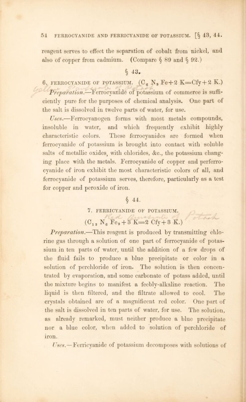 reagent serves to effect tlie separation of cobalt from nickel, and also of copper from cadmium. (Compare § 89 and § 92.) § 43, 6. FERROCYANIDE OF POTASSIUM. (CQ N3 Fe + 2 K=Cfy + 2 K.) * ■ * , ■ * t Preparation.—Ferrocyanide of potassium of commerce is suffi- ciently pure for the purposes of chemical analysis. One part of the salt is dissolved in twelve parts of water, for use. Uses.—Ferrocyanogen forms with most metals compounds, insoluble in water, and which frequently exhibit highly characteristic colors. These ferrocyanides are formed when ferrocyanide of potassium is brought into contact with soluble salts of metallic oxides, with chlorides, &c., the potassium chang- ing place with the metals. Ferrocyanide of copper and perferro- cyanide of iron exhibit the most characteristic colors of all, and ferrocyanide of potassium serves, therefore, particularly as a test for copper and peroxide of iron. § 44. 7. FERRICYANIDE OF POTASSIUM. (C12 N6 Fe2 + 3 K=2 Cfy+3 K.) Preparation.—This reagent is produced by transmitting chlo- rine gas through a solution of one part of ferrocyanide of potas- sium in ten parts of water, until the addition of a few drops of the fluid fails to produce a blue precipitate or color in a solution of perchloride of iron. The solution is then concen- trated by evaporation, and some carbonate of potass added, until the mixture begins to manifest a feebly-alkaline reaction. The liquid is then filtered, and the filtrate allowed to cool. The crystals obtained are of a magnificent red color. One part of the salt is dissolved in ten parts of water, for use. The solution, as already remarked, must neither produce a blue precipitate nor a blue color, when added to solution of perchloride of iron. Uses.—Ferricyanide of potassium decomposes with solutions of