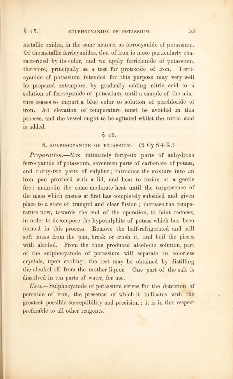 metallic oxides, in the same manner as ferrocyanide of potassium. Of the metallic ferricyanides, that of iron is more particularly cha- racterized by its color, and we apply ferricianide of potassium, therefore, principally as a test for protoxide of iron. Ferri- cyanide of potassium intended for this purpose may very well be prepared extempore, by gradually adding nitric acid to a solution of ferrocyanide of potassium, until a sample of the mix- ture ceases to impart a blue color to solution of perchloride of iron. All elevation of temperature must he avoided in this process, and the vessel ought to be agitated whilst the nitric acid is added. § 45. 8. SULPHOCYANIDE OF POTASSIUM. (2CyS-fK.) Preparation.—Mix intimately forty-six parts of anhydrous ferrocyanide of potassium, seventeen parts of carbonate of potass, and thirty-two parts of sulphur; introduce the mixture into an iron pan provided with a lid, and heat to fusion at a gentle fire ; maintain the same moderate heat until the turgescence of the mass which ensues at first has completely subsided and given place to a state of tranquil and clear fusion; increase the tempe- rature now, towards the end of the operation, to faint redness, in order to decompose the hyposulphite of potass which has been formed in this process. Remove the half-refrigerated and still soft mass from the pan, break or crush it, and boil the pieces with alcohol. From the thus produced alcoholic solution, part of the sulphocyanide of potassium will separate in colorless crystals, upon cooling; the rest may be obtained by distilling the alcohol off from the mother liquor. One part of the salt is dissolved in ten parts of water, for use. Uses.— Sulphocyanide of potassium serves for the detection of peroxide of iron, the presence of which it indicates with the greatest possible susceptibility and precision ; it is in this respect preferable to all other reagents.
