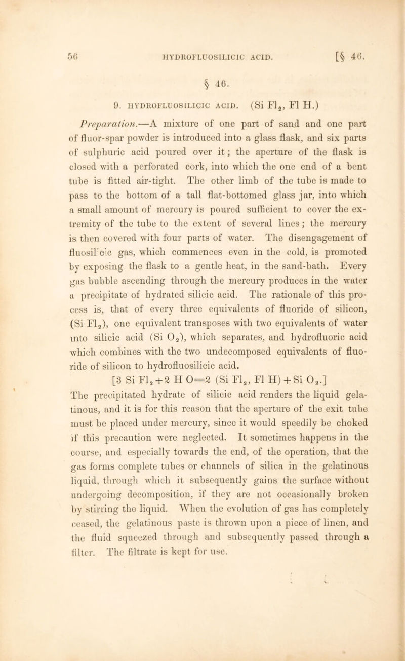 HYD110FLU0SILIC1C ACID. r>() [§ 40. § 46. 9. HYDHOFLUOSILICIC ACID. (Si Fl5, FI H.) Preparation.—A mixture of one part of sand and one part of fluor-spar powder is introduced into a glass flask, and six parts of sulphuric acid poured over it; the aperture of the flask is closed with a perforated cork, into which the one end of a bent tube is fitted air-tight. The other limb of the tube is made to pass to the bottom of a tall flat-bottomed glass jar, into which a small amount of mercury is poured sufficient to cover the ex- tremity of the tube to the extent of several lines; the mercury is then covered wdtli four parts of water. The disengagement of fluosikclc gas, which commences even in the cold, is promoted by exposing the flask to a gentle heat, in the sand-bath. Every gas bubble ascending through the mercury produces in the water a precipitate of hydrated silicic acid. The rationale of this pro- cess is, that of every three equivalents of fluoride of silicon, (Si Fl2), one equivalent transposes with two equivalents of water into silicic acid (Si 02), which separates, and hydrofluoric acid which combines with the two undecomposed equivalents of fluo- ride of silicon to hydrofluosilicic acid. [3 Si FI2 +2 H 0=2 (Si Fl2, FI H) -f Si 02.] The precipitated hydrate of silicic acid renders the liquid gela- tinous, and it is for this reason that the aperture of the exit tube must be placed under mercury, since it would speedily be choked if this precaution were neglected. It sometimes happens in the course, and especially towards the end, of the operation, that the gas forms complete tubes or channels of silica in the gelatinous liquid, through which it subsequently gains the surface without undergoing decomposition, if they are not occasionally broken by stirring the liquid. When the evolution of gas has completely ceased, the gelatinous paste is thrown upon a piece of linen, and the fluid squeezed through and subsequently passed through a filter. The filtrate is kept for use.