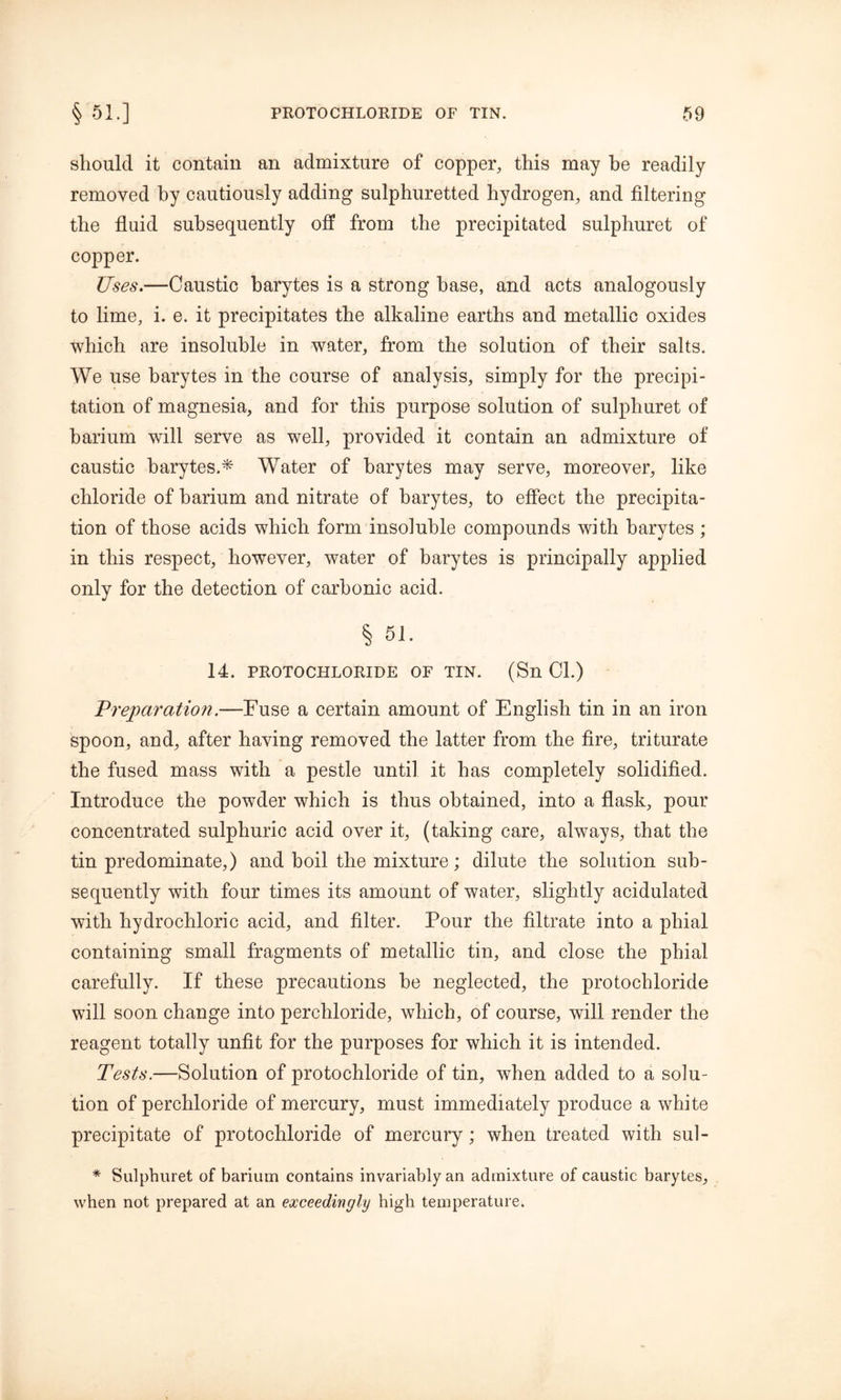 should it contain an admixture of copper, this may he readily removed by cautiously adding sulphuretted hydrogen, and filtering the fluid subsequently off from the precipitated sulphuret of copper. Uses.—Caustic barytes is a strong base, and acts analogously to lime, i. e. it precipitates the alkaline earths and metallic oxides which are insoluble in water, from the solution of their salts. We use barytes in the course of analysis, simply for the precipi- tation of magnesia, and for this purpose solution of sulphuret of barium will serve as well, provided it contain an admixture of caustic barytes.* Water of barytes may serve, moreover, like chloride of barium and nitrate of barytes, to effect the precipita- tion of those acids which form insoluble compounds with barytes ; in this respect, however, water of barytes is principally applied only for the detection of carbonic acid. § 51. 14. PROTOCHLORIDE OF TIN. (Sn Cl.) Preparation.—Fuse a certain amount of English tin in an iron spoon, and, after having removed the latter from the fire, triturate the fused mass with a pestle until it has completely solidified. Introduce the powder which is thus obtained, into a flask, pour concentrated sulphuric acid over it, (taking care, always, that the tin predominate,) and boil the mixture; dilute the solution sub- sequently with four times its amount of water, slightly acidulated with hydrochloric acid, and filter. Pour the filtrate into a phial containing small fragments of metallic tin, and close the phial carefully. If these precautions be neglected, the protochloride will soon change into percliloride, which, of course, will render the reagent totally unfit for the purposes for which it is intended. Tests.—Solution of protochloride of tin, when added to a solu- tion of percliloride of mercury, must immediately produce a white precipitate of protochloride of mercury; when treated with sul- * Sulphuret of barium contains invariably an admixture of caustic barytes, when not prepared at an exceedingly high temperature.