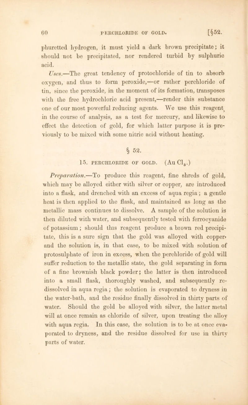 phuretted hydrogen, it must yield a dark brown precipitate; it should not he precipitated, nor rendered turbid by sulphuric acid. Uses.—The great tendency of protochloride of tin to absorb oxygen, and thus to form peroxide,—or rather perchloride of tin, since the peroxide, in the moment of its formation, transposes with the free hydrochloric acid present,—render this substance one of our most powerful reducing agents. We use this reagent^ in the course of analysis, as a test for mercury, and likewise to effect the detection of gold, for which hitter purpose it is pre- viously to be mixed with some nitric acid without heating. § 52. 15. PERCHLORIDE OF GOLD. (AuC13.) Preparation.—To produce this reagent, fine shreds of gold, which may be alloyed either with silver or copper, are introduced into a flask, and drenched wdtli an excess of aqua regia; a gentle heat is then applied to the flask, and maintained as long as the metallic mass continues to dissolve. A sample of the solution is then diluted with wTater, and subsequently tested with ferrocyanide of potassium; should this reagent produce a brown red precipi- tate, this is a sure sign that the gold wTas alloyed writli copper* and the solution is, in that case, to be mixed w7ith solution of protosulphate of iron in excess, when the perchloride of gold will suffer reduction to the metallic state, the gold separating in form of a fine brownish black pow^der; the latter is then introduced into a small flask, thoroughly washed, and subsequently re- dissolved in aqua regia; the solution is evaporated to dryness in the water-bath, and the residue finally dissolved in thirty parts of wrater. Should the gold be alloyed vdth silver, the latter metal will at once remain as chloride of silver, upon treating the alloy with aqua regia. In this case, the solution is to be at once eva- porated to dryness, and the residue dissolved for use in thirty parts of vyater.