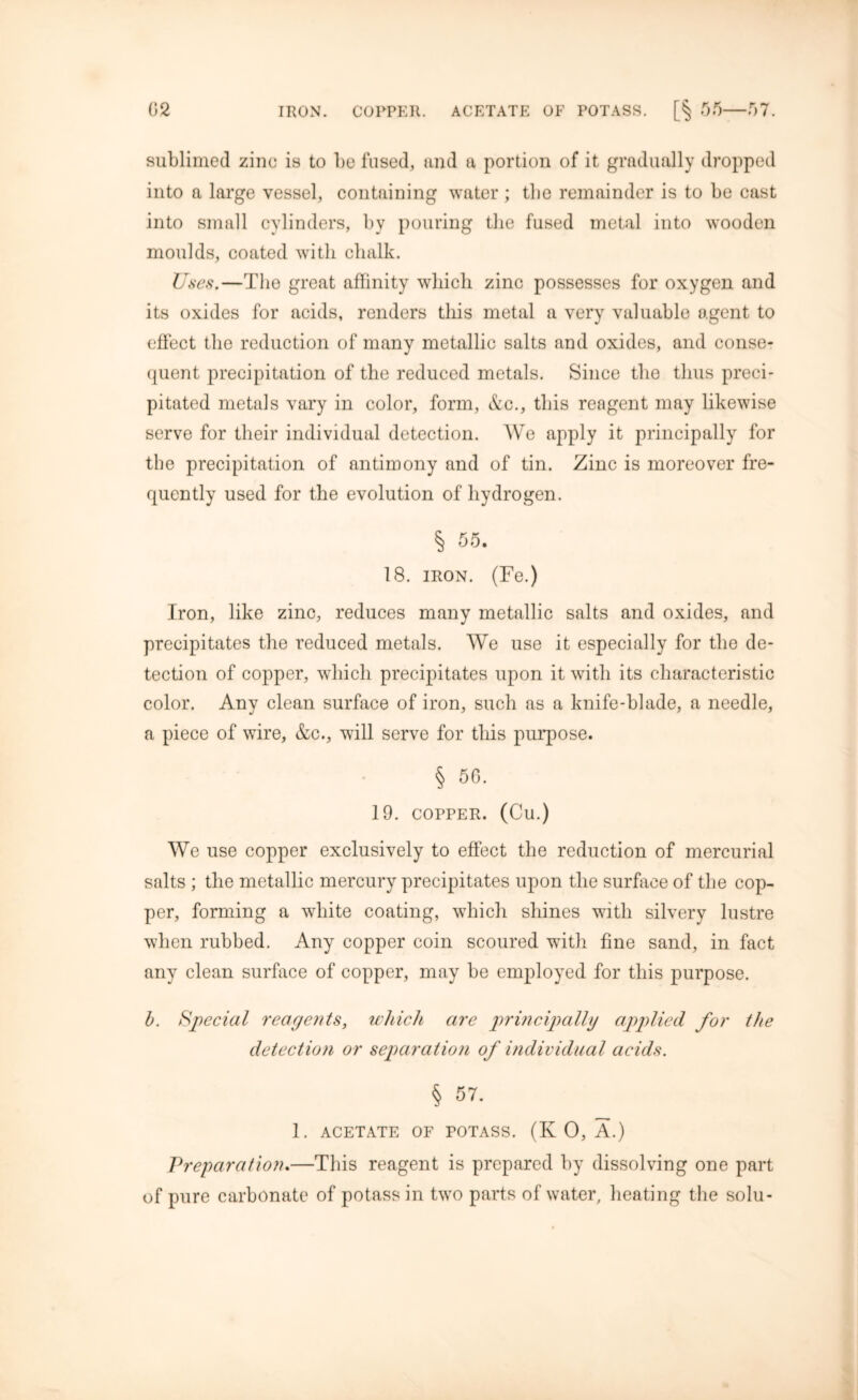 sublimed zinc is to be fused, and a portion of it gradually dropped into a large vessel, containing water ; tbe remainder is to be cast into small cylinders, by pouring the fused metal into wooden moulds, coated with chalk. Uses.—The great affinity which zinc possesses for oxygen and its oxides for acids, renders this metal a very valuable agent to effect the reduction of many metallic salts and oxides, and conse- quent precipitation of the reduced metals. Since the thus preci- pitated metals vary in color, form, &c., this reagent may likewise serve for their individual detection. We apply it principally for the precipitation of antimony and of tin. Zinc is moreover fre- quently used for the evolution of hydrogen. § 55. 18. iron. (Fe.) Iron, like zinc, reduces many metallic salts and oxides, and precipitates the reduced metals. We use it especially for the de- tection of copper, which precipitates upon it with its characteristic color. Any clean surface of iron, such as a knife-blade, a needle, a piece of wire, &c., will serve for this purpose. § GO. 19. COPPER. (Cu.) We use copper exclusively to effect the reduction of mercurial salts ; the metallic mercury precipitates upon the surface of the cop- per, forming a white coating, which shines with silvery lustre when rubbed. Any copper coin scoured with fine sand, in fact any clean surface of copper, may be employed for this purpose. b. Special reagents, which are principally applied for the detection or separation of individual acids. § 57. 1. ACETATE OF POTASS. (KO, A.) Preparation.—This reagent is prepared by dissolving one part of pure carbonate of potass in two parts of water, heating the solu-